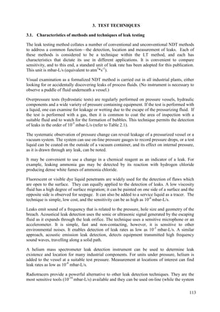 Characteristics of methods and techniques of leak testing
3.1.
The leak testing method collates a number of conventional and unconventional NDT methods
to address a common function—the detection, location and measurement of leaks. Each of
these methods is considered to be a technique within the LT method, and each has
characteristics that dictate its use in different applications. It is convenient to compare
sensitivity, and to this end, a standard unit of leak rate has been adopted for this publication.
This unit is mbar-L/s (equivalent to atm3
*s-1
).
Visual examination as a formalized NDT method is carried out in all industrial plants, either
looking for or accidentally discovering leaks of process fluids. (No instrument is necessary to
observe a puddle of fluid underneath a vessel.)
Overpressure tests (hydrostatic tests) are regularly performed on pressure vessels, hydraulic
components and a wide variety of pressure containing equipment. If the test is performed with
a liquid, one can examine for leakage or wetting due to the escape of the pressurizing fluid. If
the test is performed with a gas, then it is common to coat the area of inspection with a
suitable fluid and to watch for the formation of bubbles. This technique permits the detection
of leaks in the order of 10-5
mbar-L/s (refer to Table 2.1).
The systematic observation of pressure change can reveal leakage of a pressurized vessel or a
vacuum system. The system can use on-line pressure gauges to record pressure drops, or a test
liquid can be coated on the outside of a vacuum container, and its effect on internal pressure,
as it is drawn through any leak, can be noted.
It may be convenient to use a change in a chemical reagent as an indicator of a leak. For
example, leaking ammonia gas may be detected by its reaction with hydrogen chloride
producing dense white fumes of ammonia chloride.
Fluorescent or visible dye liquid penetrants are widely used for the detection of flaws which
are open to the surface. They can equally applied to the detection of leaks. A low viscosity
fluid has a high degree of surface migration; it can be painted on one side of a surface and the
opposite side is observed for seepage. It can also be added to a service liquid as a tracer. The
technique is simple, low cost, and the sensitivity can be as high as 10-6
mbar-L/s.
Leaks emit sound of a frequency that is related to the pressure, hole size and geometry of the
breach. Acoustical leak detection uses the sonic or ultrasonic signal generated by the escaping
fluid as it expands through the leak orifice. The technique uses a sensitive microphone or an
accelerometer. It is simple, fast and non-contacting, however, it is sensitive to other
environmental noises. It enables detection of leak rates as low as 10-3
mbar-L/s. A similar
approach, acoustic emission leak detection, detects equipment transmitted high frequency
sound waves, travelling along a solid path.
A helium mass spectrometer leak detection instrument can be used to determine leak
existence and location for many industrial components. For units under pressure, helium is
added to the vessel at a suitable test pressure. Measurement at locations of interest can find
leak rates as low as 10-9
mbar-L/s.
Radiotracers provide a powerful alternative to other leak detection techniques. They are the
most sensitive tools (10-10
mbar-L/s) available and they can be used on-line (while the system
113
3. TEST TECHNIQUES
 