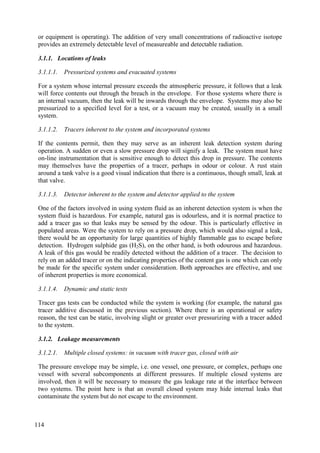 or equipment is operating). The addition of very small concentrations of radioactive isotope
provides an extremely detectable level of measureable and detectable radiation.
3.1.1. Locations of leaks
3.1.1.1. Pressurized systems and evacuated systems
For a system whose internal pressure exceeds the atmospheric pressure, it follows that a leak
will force contents out through the breach in the envelope. For those systems where there is
an internal vacuum, then the leak will be inwards through the envelope. Systems may also be
pressurized to a specified level for a test, or a vacuum may be created, usually in a small
system.
3.1.1.2. Tracers inherent to the system and incorporated systems
If the contents permit, then they may serve as an inherent leak detection system during
operation. A sudden or even a slow pressure drop will signify a leak. The system must have
on-line instrumentation that is sensitive enough to detect this drop in pressure. The contents
may themselves have the properties of a tracer, perhaps in odour or colour. A rust stain
around a tank valve is a good visual indication that there is a continuous, though small, leak at
that valve.
3.1.1.3. Detector inherent to the system and detector applied to the system
One of the factors involved in using system fluid as an inherent detection system is when the
system fluid is hazardous. For example, natural gas is odourless, and it is normal practice to
add a tracer gas so that leaks may be sensed by the odour. This is particularly effective in
populated areas. Were the system to rely on a pressure drop, which would also signal a leak,
there would be an opportunity for large quantities of highly flammable gas to escape before
detection. Hydrogen sulphide gas (H2S), on the other hand, is both odourous and hazardous.
A leak of this gas would be readily detected without the addition of a tracer. The decision to
rely on an added tracer or on the indicating properties of the content gas is one which can only
be made for the specific system under consideration. Both approaches are effective, and use
of inherent properties is more economical.
3.1.1.4. Dynamic and static tests
Tracer gas tests can be conducted while the system is working (for example, the natural gas
tracer additive discussed in the previous section). Where there is an operational or safety
reason, the test can be static, involving slight or greater over pressurizing with a tracer added
to the system.
3.1.2. Leakage measurements
3.1.2.1. Multiple closed systems: in vacuum with tracer gas, closed with air
The pressure envelope may be simple, i.e. one vessel, one pressure, or complex, perhaps one
vessel with several subcomponents at different pressures. If multiple closed systems are
involved, then it will be necessary to measure the gas leakage rate at the interface between
two systems. The point here is that an overall closed system may hide internal leaks that
contaminate the system but do not escape to the environment.
114
 