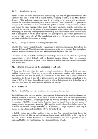 3.1.2.2. Mass balance system
Simple systems are those which involve one working fluid and one pressure boundary. One
technique that can be used with a closed system, operating or static, is the Mass Balance
System. This technique presupposes that it is possible to accurately and continuously
measure the mass of the system or partial system contents. This technique detects spontaneous
changes in the mass balance of the contents of a system and can be easily automated. When a
leak occurs, the mass balance system usually first gives an alarm. Specific instructions are
provided for response to the alarm. When no operator action follows in a pre-determined
period (e.g. 10 minutes), some systems automatically close the isolation valves in the affected
part of the system or in the entire system. The consequences can be that production and
storage are likely to be affected. The mass balance system is believed not to be very accurate
and can result in false indications of leakage.
3.1.2.3. Leakage to vacuum or to atmospheric pressure
Whether the system contents leak to a vacuum or to atmospheric pressure depends on the
pressure differential. Where the receiving environment is at a lower pressure than atmospheric
pressure, then a vacuum should be used. Measurement is based on flow rate.
Leak tests can be conducted while the pressurized system is at rest or when it is operating.
Measurement is more difficult with a dynamic system because there is continuous
replenishment, whereas for a static system there is no inflow, and thus measurement begins
with a fixed mass.
Different techniques for the application of leak tests
3.2.
A basic non-destructive test for leaks is visual examination. Escaping fluid can create
puddles, drips or stains. These may or may not be accompanied by observable pressure loss.
The hydrostatic test used to prove the condition of a new boiler, for example, consists of
pressurizing the boiler or one of its components to an internal pressure somewhere in the
range of 1.25 to 1.5 times its working pressure, to hold at that pressure for a defined period of
time, and to examine the entire pressure boundary for leakage.
3.2.1. Bubble test
3.2.1.1. Establishing operative conditions for bubble and foam testing
The bubble emission method requires a gas pressure differential to be established across the
pressure boundary to be tested. A test liquid is placed in contact with the lower pressure side
of the pressure boundary. Gas leakage through the pressure boundary can then be detected by
observation of bubbles formed in the detection liquid or liquid film at the exit points of
leakage through the pressure boundary. This method provides immediate indications of the
existence and location of large leaks (10-2
to 10-4
mbar-L/s). Longer inspection times may be
needed for the detection of small leaks (10-4
to 10-5
mbar-L /s).
In bubble testing, the probing medium is the gas that flows through the leak due to the
pressure differential. The test indication is the formation of visible bubbles at the exit point of
the leak. Rate of bubble formation, size of bubbles formed, and rate of growth in size of
individual bubbles provide the means for estimating the size of leak.
115
 