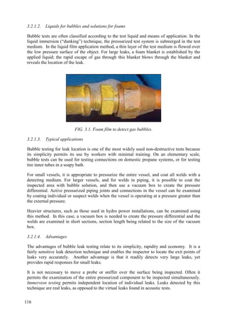 3.2.1.2. Liquids for bubbles and solutions for foams
Bubble tests are often classified according to the test liquid and means of application. In the
liquid immersion (“dunking”) technique, the pressurized test system is submerged in the test
medium. In the liquid film application method, a thin layer of the test medium is flowed over
the low pressure surface of the object. For large leaks, a foam blanket is established by the
applied liquid; the rapid escape of gas through this blanket blows through the blanket and
reveals the location of the leak.
FIG. 3.1. Foam film to detect gas bubbles.
3.2.1.3. Typical applications
Bubble testing for leak location is one of the most widely used non-destructive tests because
its simplicity permits its use by workers with minimal training. On an elementary scale,
bubble tests can be used for testing connections on domestic propane systems, or for testing
tire inner tubes in a soapy bath.
For small vessels, it is appropriate to pressurize the entire vessel, and coat all welds with a
detecting medium. For larger vessels, and for welds in piping, it is possible to coat the
inspected area with bubble solution, and then use a vacuum box to create the pressure
differential. Active pressurized piping joints and connections in the vessel can be examined
by coating individual or suspect welds when the vessel is operating at a pressure greater than
the external pressure.
Heavier structures, such as those used in hydro power installations, can be examined using
this method. In this case, a vacuum box is needed to create the pressure differential and the
welds are examined in short sections, section length being related to the size of the vacuum
box.
3.2.1.4. Advantages
The advantages of bubble leak testing relate to its simplicity, rapidity and economy. It is a
fairly sensitive leak detection technique and enables the inspector to locate the exit points of
leaks very accurately. Another advantage is that it readily detects very large leaks, yet
provides rapid responses for small leaks.
It is not necessary to move a probe or sniffer over the surface being inspected. Often it
permits the examination of the entire pressurized component to be inspected simultaneously.
Immersion testing permits independent location of individual leaks. Leaks detected by this
technique are real leaks, as opposed to the virtual leaks found in acoustic tests.
116
 