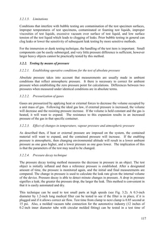 3.2.1.5. Limitations
Conditions that interfere with bubble testing are contamination of the test specimen surfaces,
improper temperatures of test specimens, contaminated or foaming test liquids, improper
viscosities of test liquids, excessive vacuum over surface of test liquid, and low surface
tension of the test liquid which leads to clogging of leaks. Prior bubble testing in general can
clog leaks or lower the sensitivity of subsequent leak testing by more sensitive methods.
For the immersion or dunk testing technique, the handling of the test item is important. Small
components can be easily submerged, and very little pressure difference is sufficient, however
larger heavy objects cannot be practically tested by this method.
3.2.2. Testing by means of pressure
3.2.2.1. Establishing operative conditions for the test of absolute pressure
Absolute pressure takes into account that measurements are usually made in ambient
conditions that reflect atmospheric pressure. It there is necessary to correct for ambient
pressure when establishing the zero pressure point for calculations. Differences between two
pressures when measured under identical conditions are in absolute terms.
3.2.2.2. Pressurization of gases
Gases are pressurized by applying heat or external forces to decrease the volume occupied by
a unit mass of gas. Following the ideal gas law, if external pressure is increased, the volume
will decrease and the resisting pressure increase. If the volume is held constant and the gas is
heated, it will want to expand. The resistance to this expansion results in an increased
pressure of the gas in that specific container.
3.2.2.3. Effect of changes in temperature, vapour pressure and atmospheric pressure
As described then, if heat or external pressure are imposed on the system, the contained
material will want to expand, and the contained pressure will increase. If the enabling
pressure is atmospheric, then changing environmental altitude will result in a lower ambient
pressure as one goes higher, and a lower pressure as one goes lower. The implication of this
is that the parameters of the test may need to be changed.
3.2.2.4. Pressure decay technique
The pressure decay testing method measures the decrease in pressure in an object. The test
object is initially inflated and then a reference pressure is established. After a designated
amount of time, the pressure is monitored again, and the initial and final measurements are
compared. The change in pressure is used to calculate the leak rate given the internal volume
of the device. Pressure decay is able to detect minute changes in pressure. A drop in pressure
signifies a leak; the greater the pressure drop, the larger the leak. This method is convenient in
that it is easily automated and dry.
This technique can be used to test small parts at high speeds (see Fig. 3.2). A 0.3-inch
diameter by 1.2-inch long medical filter can be tested to see if the filter is in place, if it is
plugged and if it allows correct air flow. Test time from clamp to next clamp is 0.85 second at
15 psi. Also, a molded vacuum tube connection for the automotive industry (12 inches of
0.2 inch inner diameter tube with circular molded fitting) can be tested in a test time of
117
 