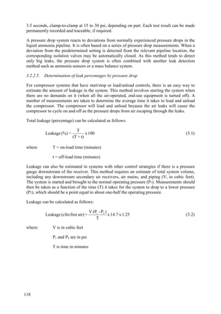 3.5 seconds, clamp-to-clamp at 15 to 30 psi, depending on part. Each test result can be made
permanently recorded and traceable, if required.
A pressure drop system reacts to deviations from normally experienced pressure drops in the
liquid ammonia pipeline. It is often based on a series of pressure drop measurements. When a
deviation from the predetermined setting is detected from the relevant pipeline location, the
corresponding isolation valves may be automatically closed. As this method tends to detect
only big leaks, the pressure drop system is often combined with another leak detection
method such as ammonia sensors or a mass balance system.
3.2.2.5. Determination of leak percentages by pressure drop
For compressor systems that have start/stop or load/unload controls, there is an easy way to
estimate the amount of leakage in the system. This method involves starting the system when
there are no demands on it (when all the air-operated, end-use equipment is turned off). A
number of measurements are taken to determine the average time it takes to load and unload
the compressor. The compressor will load and unload because the air leaks will cause the
compressor to cycle on and off as the pressure drops from air escaping through the leaks.
Total leakage (percentage) can be calculated as follows:
100
x
t)
+
(T
T
=
(%)
Leakage (3.1)
where T = on-load time (minutes)
t = off-load time (minutes)
Leakage can also be estimated in systems with other control strategies if there is a pressure
gauge downstream of the receiver. This method requires an estimate of total system volume,
including any downstream secondary air receivers, air mains, and piping (V, in cubic feet).
The system is started and brought to the normal operating pressure (P1). Measurements should
then be taken as a function of the time (T) it takes for the system to drop to a lower pressure
(P2), which should be a point equal to about one-half the operating pressure.
Leakage can be calculated as follows:
1.25
x
14.7
x
T
)
P
-
(P
V
=
air)
free
(cfm
Leakage 2
1
(3.2)
where: V is in cubic feet
P1 and P2 are in psi
T is time in minutes
118
 
