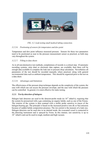 FIG. 3.2. Leak testing small medical tubing connection.
3.2.2.6. Positioning of sensors for temperature and dew point
Temperature and dew point influence measured pressure. Sensors for these two parameters
need to be positioned as near to the pressure measurement sensor as practical, as both may
vary throughout the system.
3.2.2.7. Filling in data sheets
As in all non-destructive test methods, completeness of records is a critical step. If automatic
recording systems, strip chart or electronic data capture, are available, then there will be
enough data available to complete the leak rate or pressure drop calculation. Nevertheless all
parameters of the test should be recorded manually where practical, along with general
environmental data such as ambient temperature. This should be organized prior to the test on
a data sheet.
3.2.2.8. Advantages and limitations
The effectiveness of the pressure drop technique depends on the complexity of the system, the
ease with which one can access the pressure envelope, and the ease with which the pressure
can be controlled. In general, it is most effective for static testing.
3.2.3. Test by detection of halogens
Halogen leak detectors are used in the detector-probe mode (to 10-3
mbarl/s), requiring that
the system be pressurized with a gas containing an organic halide, such as one of the Freons.
The exterior of the system is then scanned with a sniffer probe sensitive to traces of the
halogen-bearing gas. The principle is based on the increased positive ions (K or Na) emission
because of sudden halide composition presence. The ion current is the measure of a leak size.
Halogen detectors can be used also in an internal mode: the evacuated vessel is connected to
the detecting instrument and is sprayed by Freon. In this manner, test sensitivity is up to
10-7
mbarl/s and can be used in rough, medium and high vacuum.
119
 