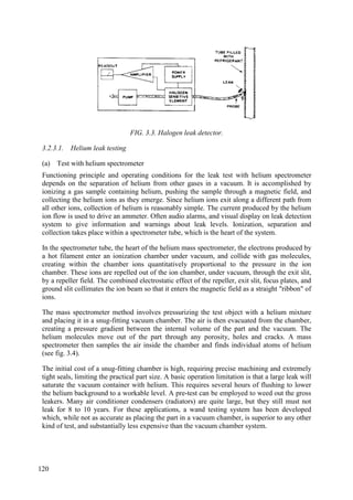 FIG. 3.3. Halogen leak detector.
3.2.3.1. Helium leak testing
(a) Test with helium spectrometer
Functioning principle and operating conditions for the leak test with helium spectrometer
depends on the separation of helium from other gases in a vacuum. It is accomplished by
ionizing a gas sample containing helium, pushing the sample through a magnetic field, and
collecting the helium ions as they emerge. Since helium ions exit along a different path from
all other ions, collection of helium is reasonably simple. The current produced by the helium
ion flow is used to drive an ammeter. Often audio alarms, and visual display on leak detection
system to give information and warnings about leak levels. Ionization, separation and
collection takes place within a spectrometer tube, which is the heart of the system.
In the spectrometer tube, the heart of the helium mass spectrometer, the electrons produced by
a hot filament enter an ionization chamber under vacuum, and collide with gas molecules,
creating within the chamber ions quantitatively proportional to the pressure in the ion
chamber. These ions are repelled out of the ion chamber, under vacuum, through the exit slit,
by a repeller field. The combined electrostatic effect of the repeller, exit slit, focus plates, and
ground slit collimates the ion beam so that it enters the magnetic field as a straight "ribbon" of
ions.
The mass spectrometer method involves pressurizing the test object with a helium mixture
and placing it in a snug-fitting vacuum chamber. The air is then evacuated from the chamber,
creating a pressure gradient between the internal volume of the part and the vacuum. The
helium molecules move out of the part through any porosity, holes and cracks. A mass
spectrometer then samples the air inside the chamber and finds individual atoms of helium
(see fig. 3.4).
The initial cost of a snug-fitting chamber is high, requiring precise machining and extremely
tight seals, limiting the practical part size. A basic operation limitation is that a large leak will
saturate the vacuum container with helium. This requires several hours of flushing to lower
the helium background to a workable level. A pre-test can be employed to weed out the gross
leakers. Many air conditioner condensers (radiators) are quite large, but they still must not
leak for 8 to 10 years. For these applications, a wand testing system has been developed
which, while not as accurate as placing the part in a vacuum chamber, is superior to any other
kind of test, and substantially less expensive than the vacuum chamber system.
120
 