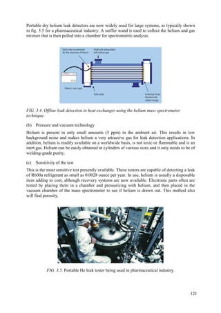 Portable dry helium leak detectors are now widely used for large systems, as typically shown
in fig. 3.5 for a pharmaceutical industry. A sniffer wand is used to collect the helium and gas
mixture that is then pulled into a chamber for spectrometric analysis.
FIG. 3.4. Offline leak detection in heat exchanger using the helium mass spectrometer
technique.
(b) Pressure and vacuum technology
Helium is present in only small amounts (5 ppm) in the ambient air. This results in low
background noise and makes helium a very attractive gas for leak detection applications. In
addition, helium is readily available on a worldwide basis, is not toxic or flammable and is an
inert gas. Helium can be easily obtained in cylinders of various sizes and it only needs to be of
welding-grade purity.
(c) Sensitivity of the test
This is the most sensitive test presently available. These testers are capable of detecting a leak
of R600a refrigerant as small as 0.0028 ounce per year. In use, helium is usually a disposable
item adding to cost, although recovery systems are now available. Electronic parts often are
tested by placing them in a chamber and pressurizing with helium, and then placed in the
vacuum chamber of the mass spectrometer to see if helium is drawn out. This method also
will find porosity.
FIG. 3.5. Portable He leak tester being used in pharmaceutical industry.
121
 