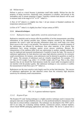 (d) Helium tracers
Helium is used as a tracer because it penetrates small leaks rapidly. Helium has also the
property of being non-toxic, chemically inert, inexpensive to produce, and present in the
atmosphere only in minute quantities (5 ppm). Typically a helium leak detector will be used
to measure leaks in the range of 10−6
to 10−13
mbar-L/s.
A flow of 10−6
mbar-L/s is slightly less than 1 ml per minute at Standard conditions for
temperature and pressure (STP).
(A flow of 10−14
mbar-L/s is slightly less than 3 ml per century at STP.)
3.2.4. Advanced techniques
3.2.4.1. Radioactive tracers: Applicability, sensitivity and principle of test
Radioactive materials used as tracers offer the possibility of on-line measurements, providing
information in the shortest possible time. Gamma radiation emitted by the radiotracers
penetrates the vessel’s walls and provides information about very small leaks even when
direct access to the vessel is not possible. The emission of radiation is a specific property of
the radioisotope, not affected by interference from other materials in the system; thus
radiotracers have strong resistance against severe process conditions. Because the
characteristics of the radiation differ from one radioisotope to another, multiple radiotracers
may be employed and measured simultaneously if needed to locate the leaks. The success of
radiotracer applications for leak detection rests upon high detection sensitivity for extremely
small concentrations; for instance, some radiotracers may be detected in quantities as small as
10-17
grams. The amounts of radiotracer used are virtually insignificant. For example, 1 Ci
(37 Bq) of 131I weighs 8 μg, while 1 Ci of 82Br weighs only 0.9 μg. That is why, when
injected, they do not disturb the fluid dynamics inside the vessel under investigation and do
not interfere with the product quality. The radiotracer technique is very sensitive; it enables
the measurement of leak flows up to 10-10
mbar-L/s.
Radiotracers are the most sensitive tools largely used for on-line leak detection. The success
of radiotracer applications for leak detection comes from the extremely high detection
sensitivity for extremely small concentrations.
FIG. 3.6. A gaseous radiotracer injector.
3.2.4.2. Krypton-85 gas
The Krypton 85 Leak Testing technique is a highly sensitive technique used to measure fine
and gross leak rates in high reliability devices. It is the preferred method to characterize small
leak rates in critical military components. The technique was developed in the 1950’s and is
still in use today for evaluating military hybrids, commercial sensors, medical implants,
silicon based MEMS packaging applications and many others. The device is placed into a
122
 