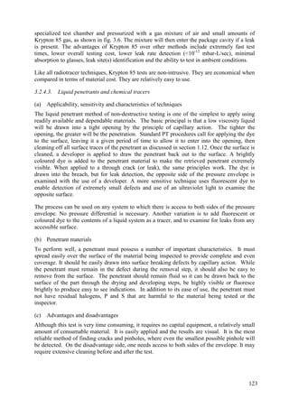 specialized test chamber and pressurized with a gas mixture of air and small amounts of
Krypton 85 gas, as shown in fig. 3.6. The mixture will then enter the package cavity if a leak
is present. The advantages of Krypton 85 over other methods include extremely fast test
times, lower overall testing cost, lower leak rate detection (<10-12
mbar-L/sec), minimal
absorption to glasses, leak site(s) identification and the ability to test in ambient conditions.
Like all radiotracer techniques, Krypton 85 tests are non-intrusive. They are economical when
compared in terms of material cost. They are relatively easy to use.
3.2.4.3. Liquid penetrants and chemical tracers
(a) Applicability, sensitivity and characteristics of techniques
The liquid penetrant method of non-destructive testing is one of the simplest to apply using
readily available and dependable materials. The basic principal is that a low viscosity liquid
will be drawn into a tight opening by the principle of capillary action. The tighter the
opening, the greater will be the penetration. Standard PT procedures call for applying the dye
to the surface, leaving it a given period of time to allow it to enter into the opening, then
cleaning off all surface traces of the penetrant as discussed in section 1.12. Once the surface is
cleaned, a developer is applied to draw the penetrant back out to the surface. A brightly
coloured dye is added to the penetrant material to make the retrieved penetrant extremely
visible. When applied to a through crack (or leak), the same principles work. The dye is
drawn into the breach, but for leak detection, the opposite side of the pressure envelope is
examined with the use of a developer. A more sensitive technique uses fluorescent dye to
enable detection of extremely small defects and use of an ultraviolet light to examine the
opposite surface.
The process can be used on any system to which there is access to both sides of the pressure
envelope. No pressure differential is necessary. Another variation is to add fluorescent or
coloured dye to the contents of a liquid system as a tracer, and to examine for leaks from any
accessible surface.
(b) Penetrant materials
To perform well, a penetrant must possess a number of important characteristics. It must
spread easily over the surface of the material being inspected to provide complete and even
coverage. It should be easily drawn into surface breaking defects by capillary action. While
the penetrant must remain in the defect during the removal step, it should also be easy to
remove from the surface. The penetrant should remain fluid so it can be drawn back to the
surface of the part through the drying and developing steps, be highly visible or fluoresce
brightly to produce easy to see indications. In addition to its ease of use, the penetrant must
not have residual halogens, P and S that are harmful to the material being tested or the
inspector.
(c) Advantages and disadvantages
Although this test is very time consuming, it requires no capital equipment, a relatively small
amount of consumable material. It is easily applied and the results are visual. It is the most
reliable method of finding cracks and pinholes, where even the smallest possible pinhole will
be detected. On the disadvantage side, one needs access to both sides of the envelope. It may
require extensive cleaning before and after the test.
123
 