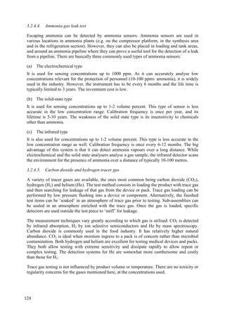 3.2.4.4. Ammonia gas leak test
Escaping ammonia can be detected by ammonia sensors. Ammonia sensors are used in
various locations in ammonia plants (e.g. on the compressor platform, in the synthesis area
and in the refrigeration section). However, they can also be placed in loading and tank areas,
and around an ammonia pipeline where they can prove a useful tool for the detection of a leak
from a pipeline. There are basically three commonly used types of ammonia sensors:
(a) The electrochemical type
It is used for sensing concentrations up to 1000 ppm. As it can accurately analyse low
concentrations relevant for the protection of personnel (10-100 ppmv ammonia), it is widely
used in the industry. However, the instrument has to be every 6 months and the life time is
typically limited to 3 years. The investment cost is low.
(b) The solid-state type
It is used for sensing concentrations up to 1-2 volume percent. This type of sensor is less
accurate in the low concentration range. Calibration frequency is once per year, and its
lifetime is 5-10 years. The weakness of the solid state type is its insensitivity to chemicals
other than ammonia.
(c) The infrared type
It is also used for concentrations up to 1-2 volume percent. This type is less accurate in the
low concentration range as well. Calibration frequency is once every 6-12 months. The big
advantage of this system is that it can detect ammonia vapours over a long distance. While
electrochemical and the solid state analysers analyse a gas sample, the infrared detector scans
the environment for the presence of ammonia over a distance of typically 10-100 metres.
3.2.4.5. Carbon dioxide and hydrogen tracer gas
A variety of tracer gases are available, the ones most common being carbon dioxide (CO2),
hydrogen (H2) and helium (He). The test method consists in loading the product with trace gas
and then searching for leakage of that gas from the device or pack. Trace gas loading can be
performed by low pressure flushing into a device or component. Alternatively, the finished
test items can be ‘soaked’ in an atmosphere of trace gas prior to testing. Sub-assemblies can
be sealed in an atmosphere enriched with the trace gas. Once the gas is loaded, specific
detectors are used outside the test piece to ‘sniff’ for leakage.
The measurement techniques vary greatly according to which gas is utilised. CO2 is detected
by infrared absorption, H2 by ion selective semiconductors and He by mass spectroscopy.
Carbon dioxide is commonly used in the food industry. It has relatively higher natural
abundance. CO2 is ideal when moisture ingress to a pack is of concern rather than microbial
contamination. Both hydrogen and helium are excellent for testing medical devices and packs.
They both allow testing with extreme sensitivity and dissipate rapidly to allow repeat or
complex testing. The detection systems for He are somewhat more cumbersome and costly
than those for H2.
Trace gas testing is not influenced by product volume or temperature. There are no toxicity or
regularity concerns for the gases mentioned here, at the concentrations used.
124
 