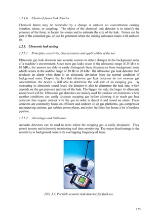 3.2.4.6. Chemical fumes leak detector
Chemical fumes may be detectable by a change in ambient air concentration causing
irritation, odour, or coughing. The object of the chemical leak detector is to identify the
presence of the fume, to locate the source and to estimate the size of the leak. Fumes can be
part of the contained gas, or can be generated when the leaking substance reacts with ambient
air.
3.2.5. Ultrasonic leak testing
3.2.5.1. Principles, sensitivity, characteristics and applicability of the test
Ultrasonic gas leak detectors use acoustic sensors to detect changes in the background noise
of a machine’s environment. Since most gas leaks occur in the ultrasonic range of 25 kHz to
10 MHz, the sensors are able to easily distinguish these frequencies from background noise
which occurs in the audible range of 20 Hz to 20 kHz. The ultrasonic gas leak detector then
produces an alarm when there is an ultrasonic deviation from the normal condition of
background noise. Despite the fact that ultrasonic gas leak detectors do not measure gas
concentration, the device is still able to determine the leak rate of an escaping gas. By
measuring its ultrasonic sound level, the detector is able to determine the leak rate, which
depends on the gas pressure and size of the leak. The bigger the leak, the larger its ultrasonic
sound level will be. Ultrasonic gas detectors are mainly used for outdoor environments where
weather conditions can easily dissipate escaping gas before allowing it to reach gas leak
detectors that require contact with the gas in order to detect it and sound an alarm. These
detectors are commonly found on offshore and onshore oil or gas platforms, gas compressor
and metering stations, gas turbine power plants, and other facilities that house a lot of outdoor
pipeline.
3.2.5.2. Advantages and limitations
Acoustic detectors can be used in areas where the escaping gas is easily dissipated. They
permit remote and telemetric monitoring real time monitoring. The major disadvantage is the
sensitivity to background noise with overlapping frequency of leaks.
FIG. 3.7. Portable acoustic leak detector for field use.
125
 