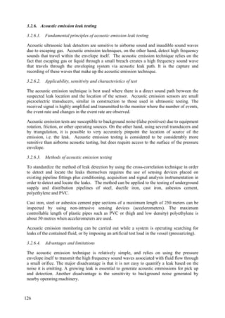 3.2.6. Acoustic emission leak testing
3.2.6.1. Fundamental principles of acoustic emission leak testing
Acoustic ultrasonic leak detectors are sensitive to airborne sound and inaudible sound waves
due to escaping gas. Acoustic emission techniques, on the other hand, detect high frequency
sounds that travel within the envelope itself. The acoustic emission technique relies on the
fact that escaping gas or liquid through a small breach creates a high frequency sound wave
that travels through the enveloping system via acoustic leak path. It is the capture and
recording of these waves that make up the acoustic emission technique.
3.2.6.2. Applicability, sensitivity and characteristics of test
The acoustic emission technique is best used where there is a direct sound path between the
suspected leak location and the location of the sensor. Acoustic emission sensors are small
piezoelectric transducers, similar in construction to those used in ultrasonic testing. The
received signal is highly amplified and transmitted to the monitor where the number of events,
the event rate and changes in the event rate are observed.
Acoustic emission tests are susceptible to background noise (false positives) due to equipment
rotation, friction, or other operating sources. On the other hand, using several transducers and
by triangulation, it is possible to very accurately pinpoint the location of source of the
emission, i.e. the leak. Acoustic emission testing is considered to be considerably more
sensitive than airborne acoustic testing, but does require access to the surface of the pressure
envelope.
3.2.6.3. Methods of acoustic emission testing
To standardize the method of leak detection by using the cross-correlation technique in order
to detect and locate the leaks themselves requires the use of sensing devices placed on
existing pipeline fittings plus conditioning, acquisition and signal analysis instrumentation in
order to detect and locate the leaks. The method can be applied to the testing of underground
supply and distribution pipelines of steel, ductile iron, cast iron, asbestos cement,
polyethylene and PVC.
Cast iron, steel or asbestos cement pipe sections of a maximum length of 250 meters can be
inspected by using non-intrusive sensing devices (accelerometers). The maximum
controllable length of plastic pipes such as PVC or (high and low density) polyethylene is
about 50 metres when accelerometers are used.
Acoustic emission monitoring can be carried out while a system is operating searching for
leaks of the contained fluid, or by imposing an artificial test load in the vessel (pressurizing).
3.2.6.4. Advantages and limitations
The acoustic emission technique is relatively simple, and relies on using the pressure
envelope itself to transmit the high frequency sound waves associated with fluid flow through
a small orifice. The major disadvantage is that it is not easy to quantify a leak based on the
noise it is emitting. A growing leak is essential to generate acoustic emmissions for pick up
and detection. Another disadvantage is the sensitivity to background noise generated by
nearby operating machinery.
126
 