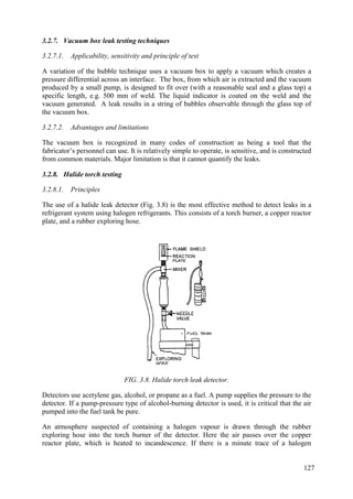 3.2.7. Vacuum box leak testing techniques
3.2.7.1. Applicability, sensitivity and principle of test
A variation of the bubble technique uses a vacuum box to apply a vacuum which creates a
pressure differential across an interface. The box, from which air is extracted and the vacuum
produced by a small pump, is designed to fit over (with a reasonable seal and a glass top) a
specific length, e.g. 500 mm of weld. The liquid indicator is coated on the weld and the
vacuum generated. A leak results in a string of bubbles observable through the glass top of
the vacuum box.
3.2.7.2. Advantages and limitations
The vacuum box is recognized in many codes of construction as being a tool that the
fabricator’s personnel can use. It is relatively simple to operate, is sensitive, and is constructed
from common materials. Major limitation is that it cannot quantify the leaks.
3.2.8. Halide torch testing
3.2.8.1. Principles
The use of a halide leak detector (Fig. 3.8) is the most effective method to detect leaks in a
refrigerant system using halogen refrigerants. This consists of a torch burner, a copper reactor
plate, and a rubber exploring hose.
FIG. 3.8. Halide torch leak detector.
Detectors use acetylene gas, alcohol, or propane as a fuel. A pump supplies the pressure to the
detector. If a pump-pressure type of alcohol-burning detector is used, it is critical that the air
pumped into the fuel tank be pure.
An atmosphere suspected of containing a halogen vapour is drawn through the rubber
exploring hose into the torch burner of the detector. Here the air passes over the copper
reactor plate, which is heated to incandescence. If there is a minute trace of a halogen
127
 
