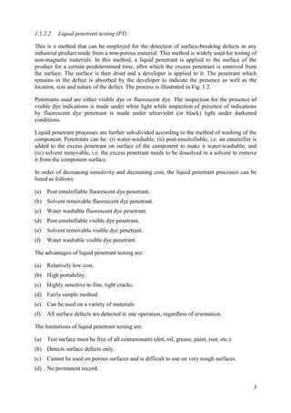 1.1.2.2. Liquid penetrant testing (PT)
This is a method that can be employed for the detection of surface-breaking defects in any
industrial product made from a non-porous material. This method is widely used for testing of
non-magnetic materials. In this method, a liquid penetrant is applied to the surface of the
product for a certain predetermined time, after which the excess penetrant is removed from
the surface. The surface is then dried and a developer is applied to it. The penetrant which
remains in the defect is absorbed by the developer to indicate the presence as well as the
location, size and nature of the defect. The process is illustrated in Fig. 1.2.
Penetrants used are either visible dye or fluorescent dye. The inspection for the presence of
visible dye indications is made under white light while inspection of presence of indications
by fluorescent dye penetrant is made under ultraviolet (or black) light under darkened
conditions.
Liquid penetrant processes are further sub-divided according to the method of washing of the
component. Penetrants can be: (i) water-washable, (ii) post-emulsifiable, i.e. an emulsifier is
added to the excess penetrant on surface of the component to make it water-washable, and
(iii) solvent removable, i.e. the excess penetrant needs to be dissolved in a solvent to remove
it from the component surface.
In order of decreasing sensitivity and decreasing cost, the liquid penetrant processes can be
listed as follows:
(a) Post emulsifiable fluorescent dye penetrant.
(b) Solvent removable fluorescent dye penetrant.
(c) Water washable fluorescent dye penetrant.
(d) Post emulsifiable visible dye penetrant.
(e) Solvent removable visible dye penetrant.
(f) Water washable visible dye penetrant.
The advantages of liquid penetrant testing are:
(a) Relatively low cost.
(b) High portability.
(c) Highly sensitive to fine, tight cracks.
(d) Fairly simple method.
(e) Can be used on a variety of materials.
(f) All surface defects are detected in one operation, regardless of orientation.
The limitations of liquid penetrant testing are:
(a) Test surface must be free of all contaminants (dirt, oil, grease, paint, rust, etc.).
(b) Detects surface defects only.
(c) Cannot be used on porous surfaces and is difficult to use on very rough surfaces.
(d) No permanent record.
3
 