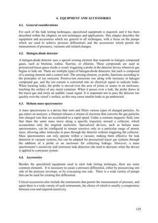 General considerations
4.1.
For each of the leak testing techniques, specialized equipment is required, and it has been
described within the chapters on test techniques and applications. This chapter describes the
equipment and accessories which are general to all techniques, with a focus on the pumps
which are used to achieve pressure differentials and the accessories which permit the
measurement of pressures, vacuums and related changes.
Halogen diode detector
4.2.
A halogen-diode detector uses a special sensing element that responds to halogen compound
gases, such as bromine, iodine, fluorine, or chlorine. These compounds are used as
pressurized tracer gases inside a vessel, triggering a probe in the detector device whenever gas
begins to leak out. There are multiple types of halogen-diode detectors, but each is composed
of a sensing element and a control unit. The sensing element, or probe, functions according to
the principles of ion emission. Positive-ion emissions rise along with increases in halogen
compound gas, and the ion current is converted into an electrical signal to indicate leaks.
When locating leaks, the probe is moved over the area of joints or seams in an enclosure,
touching the surface of any metal container. When it passes over a leak, the probe draws in
the tracer gas and emits an audible visual signal. It is important not to pass the detector too
quickly over the vessel’s surface, as this may cause smaller leaks to go undetected.
Helium mass spectrometer
4.3.
A mass spectrometer is a device that sorts and filters various types of charged particles. As
gas enters an analyzer, a filament releases a stream of electrons that converts the gas particles
into charged ions that are accelerated to a rapid speed. Under a constant magnetic field, ions
that share the same mass move along a specific trajectory toward a collector, which
accumulates only the targeted molecules. Specialized devices, such as helium mass
spectrometers, can be configured to remain sensitive only to a particular range of atomic
mass, allowing other molecules to pass through the detector without triggering the collector.
Mass spectrometers can only operate within a vacuum, making them effective for leak
detection in vacuum systems, but can be adapted for pressurized tracer gas systems through
the addition of a probe or an enclosure for collecting leakage. However, a mass
spectrometer’s sensitivity and minimum leak detection rate tend to decrease when the device
is applied to a pressure system.
Accessories
4.4.
Besides the specialized equipment used in each leak testing technique, there are some
common elements. It is necessary to create a pressure differential, either by pressurizing one
side of the pressure envelope, or by evacuating one side. There is a wide variety of pumps
that can be used for creating this differential.
Critical accessories also include the instruments that permit the measurement of pressure, and
again there is a wide variety of such instruments, the choice of which is usually a compromise
between cost and required sensitivity.
129
4. EQUIPMENT AND ACCESSORIES
 