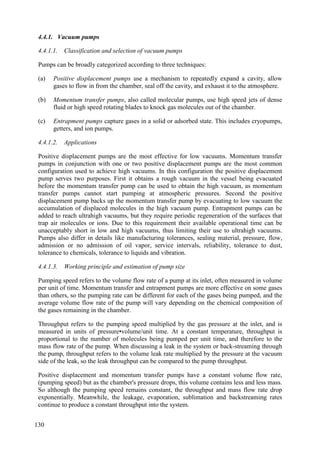 4.4.1. Vacuum pumps
4.4.1.1. Classification and selection of vacuum pumps
Pumps can be broadly categorized according to three techniques:
(a) Positive displacement pumps use a mechanism to repeatedly expand a cavity, allow
gases to flow in from the chamber, seal off the cavity, and exhaust it to the atmosphere.
(b) Momentum transfer pumps, also called molecular pumps, use high speed jets of dense
fluid or high speed rotating blades to knock gas molecules out of the chamber.
(c) Entrapment pumps capture gases in a solid or adsorbed state. This includes cryopumps,
getters, and ion pumps.
4.4.1.2. Applications
Positive displacement pumps are the most effective for low vacuums. Momentum transfer
pumps in conjunction with one or two positive displacement pumps are the most common
configuration used to achieve high vacuums. In this configuration the positive displacement
pump serves two purposes. First it obtains a rough vacuum in the vessel being evacuated
before the momentum transfer pump can be used to obtain the high vacuum, as momentum
transfer pumps cannot start pumping at atmospheric pressures. Second the positive
displacement pump backs up the momentum transfer pump by evacuating to low vacuum the
accumulation of displaced molecules in the high vacuum pump. Entrapment pumps can be
added to reach ultrahigh vacuums, but they require periodic regeneration of the surfaces that
trap air molecules or ions. Due to this requirement their available operational time can be
unacceptably short in low and high vacuums, thus limiting their use to ultrahigh vacuums.
Pumps also differ in details like manufacturing tolerances, sealing material, pressure, flow,
admission or no admission of oil vapor, service intervals, reliability, tolerance to dust,
tolerance to chemicals, tolerance to liquids and vibration.
4.4.1.3. Working principle and estimation of pump size
Pumping speed refers to the volume flow rate of a pump at its inlet, often measured in volume
per unit of time. Momentum transfer and entrapment pumps are more effective on some gases
than others, so the pumping rate can be different for each of the gases being pumped, and the
average volume flow rate of the pump will vary depending on the chemical composition of
the gases remaining in the chamber.
Throughput refers to the pumping speed multiplied by the gas pressure at the inlet, and is
measured in units of pressure•volume/unit time. At a constant temperature, throughput is
proportional to the number of molecules being pumped per unit time, and therefore to the
mass flow rate of the pump. When discussing a leak in the system or back-streaming through
the pump, throughput refers to the volume leak rate multiplied by the pressure at the vacuum
side of the leak, so the leak throughput can be compared to the pump throughput.
Positive displacement and momentum transfer pumps have a constant volume flow rate,
(pumping speed) but as the chamber's pressure drops, this volume contains less and less mass.
So although the pumping speed remains constant, the throughput and mass flow rate drop
exponentially. Meanwhile, the leakage, evaporation, sublimation and backstreaming rates
continue to produce a constant throughput into the system.
130
 