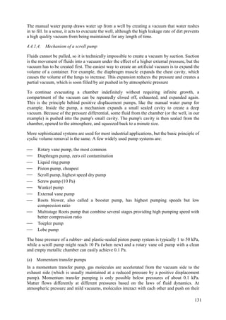 The manual water pump draws water up from a well by creating a vacuum that water rushes
in to fill. In a sense, it acts to evacuate the well, although the high leakage rate of dirt prevents
a high quality vacuum from being maintained for any length of time.
4.4.1.4. Mechanism of a scroll pump
Fluids cannot be pulled, so it is technically impossible to create a vacuum by suction. Suction
is the movement of fluids into a vacuum under the effect of a higher external pressure, but the
vacuum has to be created first. The easiest way to create an artificial vacuum is to expand the
volume of a container. For example, the diaphragm muscle expands the chest cavity, which
causes the volume of the lungs to increase. This expansion reduces the pressure and creates a
partial vacuum, which is soon filled by air pushed in by atmospheric pressure
To continue evacuating a chamber indefinitely without requiring infinite growth, a
compartment of the vacuum can be repeatedly closed off, exhausted, and expanded again.
This is the principle behind positive displacement pumps, like the manual water pump for
example. Inside the pump, a mechanism expands a small sealed cavity to create a deep
vacuum. Because of the pressure differential, some fluid from the chamber (or the well, in our
example) is pushed into the pump's small cavity. The pump's cavity is then sealed from the
chamber, opened to the atmosphere, and squeezed back to a minute size.
More sophisticated systems are used for most industrial applications, but the basic principle of
cyclic volume removal is the same. A few widely used pump systems are:
 Rotary vane pump, the most common
 Diaphragm pump, zero oil contamination
 Liquid ring pump
 Piston pump, cheapest
 Scroll pump, highest speed dry pump
 Screw pump (10 Pa)
 Wankel pump
 External vane pump
 Roots blower, also called a booster pump, has highest pumping speeds but low
compression ratio
 Multistage Roots pump that combine several stages providing high pumping speed with
better compression ratio
 Toepler pump
 Lobe pump
The base pressure of a rubber- and plastic-sealed piston pump system is typically 1 to 50 kPa,
while a scroll pump might reach 10 Pa (when new) and a rotary vane oil pump with a clean
and empty metallic chamber can easily achieve 0.1 Pa.
(a) Momentum transfer pumps
In a momentum transfer pump, gas molecules are accelerated from the vacuum side to the
exhaust side (which is usually maintained at a reduced pressure by a positive displacement
pump). Momentum transfer pumping is only possible below pressures of about 0.1 kPa.
Matter flows differently at different pressures based on the laws of fluid dynamics. At
atmospheric pressure and mild vacuums, molecules interact with each other and push on their
131
 