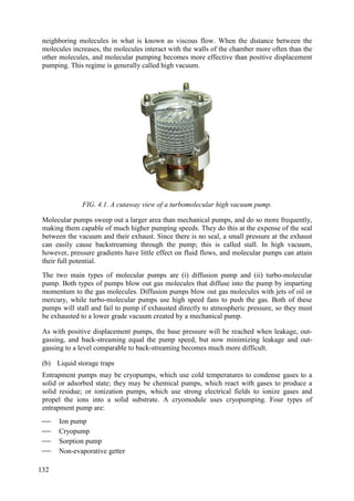 neighboring molecules in what is known as viscous flow. When the distance between the
molecules increases, the molecules interact with the walls of the chamber more often than the
other molecules, and molecular pumping becomes more effective than positive displacement
pumping. This regime is generally called high vacuum.
FIG. 4.1. A cutaway view of a turbomolecular high vacuum pump.
Molecular pumps sweep out a larger area than mechanical pumps, and do so more frequently,
making them capable of much higher pumping speeds. They do this at the expense of the seal
between the vacuum and their exhaust. Since there is no seal, a small pressure at the exhaust
can easily cause backstreaming through the pump; this is called stall. In high vacuum,
however, pressure gradients have little effect on fluid flows, and molecular pumps can attain
their full potential.
The two main types of molecular pumps are (i) diffusion pump and (ii) turbo-molecular
pump. Both types of pumps blow out gas molecules that diffuse into the pump by imparting
momentum to the gas molecules. Diffusion pumps blow out gas molecules with jets of oil or
mercury, while turbo-molecular pumps use high speed fans to push the gas. Both of these
pumps will stall and fail to pump if exhausted directly to atmospheric pressure, so they must
be exhausted to a lower grade vacuum created by a mechanical pump.
As with positive displacement pumps, the base pressure will be reached when leakage, out-
gassing, and back-streaming equal the pump speed, but now minimizing leakage and out-
gassing to a level comparable to back-streaming becomes much more difficult.
(b) Liquid storage traps
Entrapment pumps may be cryopumps, which use cold temperatures to condense gases to a
solid or adsorbed state; they may be chemical pumps, which react with gases to produce a
solid residue; or ionization pumps, which use strong electrical fields to ionize gases and
propel the ions into a solid substrate. A cryomodule uses cryopumping. Four types of
entrapment pump are:
 Ion pump
 Cryopump
 Sorption pump
 Non-evaporative getter
132
 