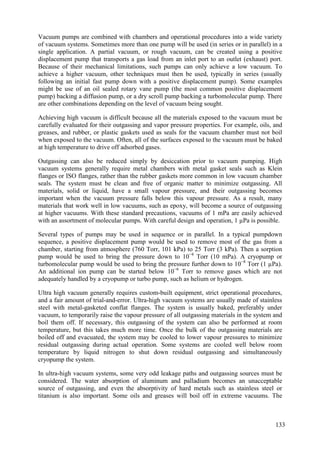 Vacuum pumps are combined with chambers and operational procedures into a wide variety
of vacuum systems. Sometimes more than one pump will be used (in series or in parallel) in a
single application. A partial vacuum, or rough vacuum, can be created using a positive
displacement pump that transports a gas load from an inlet port to an outlet (exhaust) port.
Because of their mechanical limitations, such pumps can only achieve a low vacuum. To
achieve a higher vacuum, other techniques must then be used, typically in series (usually
following an initial fast pump down with a positive displacement pump). Some examples
might be use of an oil sealed rotary vane pump (the most common positive displacement
pump) backing a diffusion pump, or a dry scroll pump backing a turbomolecular pump. There
are other combinations depending on the level of vacuum being sought.
Achieving high vacuum is difficult because all the materials exposed to the vacuum must be
carefully evaluated for their outgassing and vapor pressure properties. For example, oils, and
greases, and rubber, or plastic gaskets used as seals for the vacuum chamber must not boil
when exposed to the vacuum. Often, all of the surfaces exposed to the vacuum must be baked
at high temperature to drive off adsorbed gases.
Outgassing can also be reduced simply by desiccation prior to vacuum pumping. High
vacuum systems generally require metal chambers with metal gasket seals such as Klein
flanges or ISO flanges, rather than the rubber gaskets more common in low vacuum chamber
seals. The system must be clean and free of organic matter to minimize outgassing. All
materials, solid or liquid, have a small vapour pressure, and their outgassing becomes
important when the vacuum pressure falls below this vapour pressure. As a result, many
materials that work well in low vacuums, such as epoxy, will become a source of outgassing
at higher vacuums. With these standard precautions, vacuums of 1 mPa are easily achieved
with an assortment of molecular pumps. With careful design and operation, 1 µPa is possible.
Several types of pumps may be used in sequence or in parallel. In a typical pumpdown
sequence, a positive displacement pump would be used to remove most of the gas from a
chamber, starting from atmosphere (760 Torr, 101 kPa) to 25 Torr (3 kPa). Then a sorption
pump would be used to bring the pressure down to 10−4
Torr (10 mPa). A cryopump or
turbomolecular pump would be used to bring the pressure further down to 10−8
Torr (1 µPa).
An additional ion pump can be started below 10−6
Torr to remove gases which are not
adequately handled by a cryopump or turbo pump, such as helium or hydrogen.
Ultra high vacuum generally requires custom-built equipment, strict operational procedures,
and a fair amount of trial-and-error. Ultra-high vacuum systems are usually made of stainless
steel with metal-gasketed conflat flanges. The system is usually baked, preferably under
vacuum, to temporarily raise the vapour pressure of all outgassing materials in the system and
boil them off. If necessary, this outgassing of the system can also be performed at room
temperature, but this takes much more time. Once the bulk of the outgassing materials are
boiled off and evacuated, the system may be cooled to lower vapour pressures to minimize
residual outgassing during actual operation. Some systems are cooled well below room
temperature by liquid nitrogen to shut down residual outgassing and simultaneously
cryopump the system.
In ultra-high vacuum systems, some very odd leakage paths and outgassing sources must be
considered. The water absorption of aluminum and palladium becomes an unacceptable
source of outgassing, and even the absorptivity of hard metals such as stainless steel or
titanium is also important. Some oils and greases will boil off in extreme vacuums. The
133
 