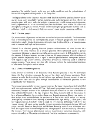 porosity of the metallic chamber walls may have to be considered, and the grain direction of
the metallic flanges should be parallel to the flange face.
The impact of molecular size must be considered. Smaller molecules can leak in more easily
and are more easily absorbed by certain materials, and molecular pumps are less effective at
pumping gases with lower molecular weights. A system may be able to evacuate nitrogen (the
main component of air) to the desired vacuum, but the chamber could still be full of residual
atmospheric hydrogen and helium. Vessels lined with a highly gas-permeable material such as
palladium (which is a high-capacity hydrogen sponge) create special outgassing problems.
4.4.2. Vacuum gauges
For measurement of pressure and vacuum several techniques are available. The instruments
used to measure pressure are called pressure gauges or vacuum gauges and they include a
manometer, usually limited to measuring pressures near to atmospheric or a vacuum gauge,
used to measure both high and low vacuum.
Pressure is an absolute quantity however pressure measurements are made relative to a
vacuum or to some reference as i) absolute pressure which referenced against a perfect
vacuum and it is equal to gauge pressure plus atmospheric pressure, ii) differential pressure is
the pressure difference between any two points and iii) gauge pressure which is referenced
against ambient air pressure and it is equal to absolute pressure minus atmospheric pressure
with negative sign usually omitted. Differential pressure is commonly used in industrial
process systems. These gauges have two inlet ports and perform the mathematical operation
of subtraction through mechanical means.
4.4.3. Static and dynamic pressure
Static pressure is uniform in all directions while dynamic pressure is not. An instrument
facing the flow direction measures the sum of the static and dynamic pressures. Static
pressure is useful for determining the net loads on pipe walls and dynamic pressure is used to
measure flow rates and air speed through measurement of differential pressure in two
perpendicular flow directions.
The primate instruments for pressure measurement are the liquid column (a vertical tube filled
with mercury) manometer and the U-Tube. Hydrostatic gauges (such as the mercury column
manometer) compare pressure to the hydrostatic force per unit area at the base of a column of
fluid and are independent of the type of gas or fluid being measured and can be designed to
have a linear calibration. However, they have poor dynamic response. Piston-type gauges or
dead weight tester counterbalance the pressure of a fluid with a solid weight or a spring.
Although any fluid can be used, mercury is preferred for its high density (13.534 g/cm3) and
low vapour pressure. Similarly, water is used for low pressure differences well above the
vapour pressure of water. A few popular pressure measuring instruments include McLeod
gauge, Aneroid, Bourdon, Diaphragm and Bellows. Recently, several new techniques have
been developed based on electromagnetic and other properties that are indirectly affected by
the pressure. They include phenomenon such as piezoresistive, capacitive, magnetic, eddy
current, piezoelectric, fibre optic, potentiometric (resistive mechanism), resonance etc.
134
 