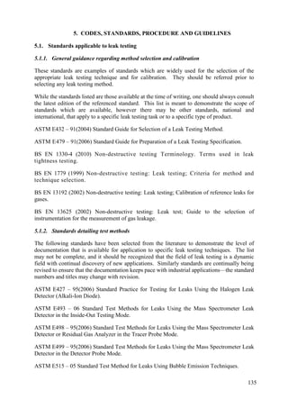 Standards applicable to leak testing
5.1.
5.1.1. General guidance regarding method selection and calibration
These standards are examples of standards which are widely used for the selection of the
appropriate leak testing technique and for calibration. They should be referred prior to
selecting any leak testing method.
While the standards listed are those available at the time of writing, one should always consult
the latest edition of the referenced standard. This list is meant to demonstrate the scope of
standards which are available, however there may be other standards, national and
international, that apply to a specific leak testing task or to a specific type of product.
ASTM E432 – 91(2004) Standard Guide for Selection of a Leak Testing Method.
ASTM E479 – 91(2006) Standard Guide for Preparation of a Leak Testing Specification.
BS EN 1330-4 (2010) Non-destructive testing Terminology. Terms used in leak
tightness testing.
BS EN 1779 (1999) Non-destructive testing: Leak testing; Criteria for method and
technique selection.
BS EN 13192 (2002) Non-destructive testing: Leak testing; Calibration of reference leaks for
gases.
BS EN 13625 (2002) Non-destructive testing: Leak test; Guide to the selection of
instrumentation for the measurement of gas leakage.
5.1.2. Standards detailing test methods
The following standards have been selected from the literature to demonstrate the level of
documentation that is available for application to specific leak testing techniques. The list
may not be complete, and it should be recognized that the field of leak testing is a dynamic
field with continual discovery of new applications. Similarly standards are continually being
revised to ensure that the documentation keeps pace with industrial applications—the standard
numbers and titles may change with revision.
ASTM E427 – 95(2006) Standard Practice for Testing for Leaks Using the Halogen Leak
Detector (Alkali-Ion Diode).
ASTM E493 – 06 Standard Test Methods for Leaks Using the Mass Spectrometer Leak
Detector in the Inside-Out Testing Mode.
ASTM E498 – 95(2006) Standard Test Methods for Leaks Using the Mass Spectrometer Leak
Detector or Residual Gas Analyzer in the Tracer Probe Mode.
ASTM E499 – 95(2006) Standard Test Methods for Leaks Using the Mass Spectrometer Leak
Detector in the Detector Probe Mode.
ASTM E515 – 05 Standard Test Method for Leaks Using Bubble Emission Techniques.
135
5. CODES, STANDARDS, PROCEDURE AND GUIDELINES
 