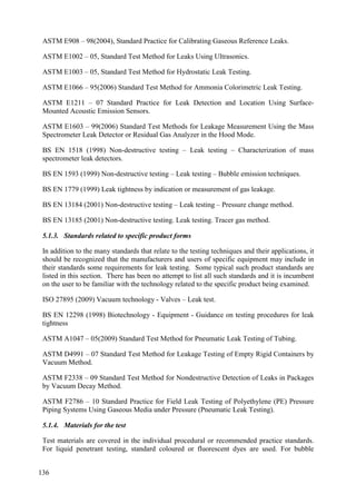 ASTM E908 – 98(2004), Standard Practice for Calibrating Gaseous Reference Leaks.
ASTM E1002 – 05, Standard Test Method for Leaks Using Ultrasonics.
ASTM E1003 – 05, Standard Test Method for Hydrostatic Leak Testing.
ASTM E1066 – 95(2006) Standard Test Method for Ammonia Colorimetric Leak Testing.
ASTM E1211 – 07 Standard Practice for Leak Detection and Location Using Surface-
Mounted Acoustic Emission Sensors.
ASTM E1603 – 99(2006) Standard Test Methods for Leakage Measurement Using the Mass
Spectrometer Leak Detector or Residual Gas Analyzer in the Hood Mode.
BS EN 1518 (1998) Non-destructive testing – Leak testing – Characterization of mass
spectrometer leak detectors.
BS EN 1593 (1999) Non-destructive testing – Leak testing – Bubble emission techniques.
BS EN 1779 (1999) Leak tightness by indication or measurement of gas leakage.
BS EN 13184 (2001) Non-destructive testing – Leak testing – Pressure change method.
BS EN 13185 (2001) Non-destructive testing. Leak testing. Tracer gas method.
5.1.3. Standards related to specific product forms
In addition to the many standards that relate to the testing techniques and their applications, it
should be recognized that the manufacturers and users of specific equipment may include in
their standards some requirements for leak testing. Some typical such product standards are
listed in this section. There has been no attempt to list all such standards and it is incumbent
on the user to be familiar with the technology related to the specific product being examined.
ISO 27895 (2009) Vacuum technology - Valves – Leak test.
BS EN 12298 (1998) Biotechnology - Equipment - Guidance on testing procedures for leak
tightness
ASTM A1047 – 05(2009) Standard Test Method for Pneumatic Leak Testing of Tubing.
ASTM D4991 – 07 Standard Test Method for Leakage Testing of Empty Rigid Containers by
Vacuum Method.
ASTM F2338 – 09 Standard Test Method for Nondestructive Detection of Leaks in Packages
by Vacuum Decay Method.
ASTM F2786 – 10 Standard Practice for Field Leak Testing of Polyethylene (PE) Pressure
Piping Systems Using Gaseous Media under Pressure (Pneumatic Leak Testing).
5.1.4. Materials for the test
Test materials are covered in the individual procedural or recommended practice standards.
For liquid penetrant testing, standard coloured or fluorescent dyes are used. For bubble
136
 