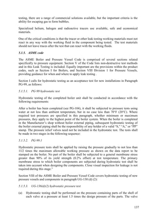 testing, there are a range of commercial solutions available, but the important criteria is the
ability for escaping gas to form bubbles.
Specialized helium, halogen and radioactive tracers use available, safe and economical
materials.
One of the critical conditions is that the tracer or other leak testing working materials must not
react in any way with the working fluid in the component being tested. The test materials
should not leave traces after the test that can react with the working fluids.
5.1.5. ASME code
The ASME Boiler and Pressure Vessel Code is comprised of several sections related
specifically to pressure equipment. Section V of the Code lists non-destructive test methods
and in this Leak Testing is included. Equally important are the provisions within the product
codes, such as Section I for Boilers, and Section VIII Division 1 for Pressure Vessels,
providing guidance for when and where to apply leak testing .
Section I calls for hydrostatic testing as an acceptance test for new installations in Paragraph
PG-99, as follows:
5.1.5.1. PG-99 hydrostatic test
Hydrostatic testing of the completed boiler unit shall be conducted in accordance with the
following requirements:
After a boiler has been completed (see PG-104), it shall be subjected to pressure tests using
water at not less than ambient temperature, but in no case less than 70°F (20°C). Where
required test pressures are specified in this paragraph, whether minimum or maximum
pressures, they apply to the highest point of the boiler system. When the boiler is completed
in the Manufacturer’s shop without boiler external piping, subsequent hydrostatic testing of
the boiler external piping shall be the responsibility of any holder of a valid “S,” “A,” or “PP”
stamp. The pressure relief valves need not be included in the hydrostatic test. The tests shall
be made in two stages in the following sequence:
5.1.5.2. PG-99.1
Hydrostatic pressure tests shall be applied by raising the pressure gradually to not less than
11⁄2 times the maximum allowable working pressure as shown on the data report to be
stamped on the boiler. No part of the boiler shall be subjected to a general membrane stress
greater than 90% of its yield strength (0.2% offset) at test temperature. The primary
membrane stress to which boiler components are subjected during hydrostatic test shall be
taken into account when designing the components. Close visual inspection for leakage is not
required during this stage.”
Section VIII of the ASME Boiler and Pressure Vessel Code covers hydrostatic testing of new
pressure vessels and components in paragraph UG-130 (d) (2):
5.1.5.3. UG-136(d)(2) hydrostatic pressure test
(a) Hydrostatic testing shall be performed on the pressure containing parts of the shell of
each valve at a pressure at least 1.5 times the design pressure of the parts. The valve
137
 