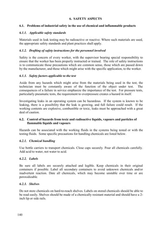 Problems of industrial safety in the use of chemical and inflammable products
6.1.
6.1.1. Applicable safety standards
Materials used in leak testing may be radioactive or reactive. Where such materials are used,
the appropriate safety standards and plant practices shall apply.
6.1.2. Drafting of safety instructions for the personnel involved
Safety is the concern of every worker, with the supervisor bearing special responsibility to
ensure that the worker has been properly instructed or trained. The role of safety instructions
is to communicate those precautions which are common sense, those which are passed down
by the manufacturer, and those which might arise with the specific application, to the worker.
6.1.3. Safety factors applicable to the test
Aside from any hazards which might arise from the materials being used in the test, the
technician must be constantly aware of the function of the object under test. The
consequences of a failure in service emphasize the importance of the test. For pressure tests,
particularly pneumatic tests, the requirement to overpressure creates a hazard in itself.
Investigating leaks in an operating system can be hazardous. If the system is known to be
leaking, there is a possibility that the leak is growing, and full failure could result. If the
working contents are explosive, combustible or toxic, leaks must be approached with a great
deal of caution.
Control of hazards from toxic and radioactive liquids, vapours and particles of
6.2.
flammable liquids and vapours
Hazards can be associated with the working fluids in the systems being tested or with the
testing fluids. Some specific precautions for handling chemicals are listed below.
6.2.1. Chemical handling
Use bottle carriers to transport chemicals. Close caps securely. Pour all chemicals carefully.
Add acid to water, not water to acid.
6.2.2. Labels
Be sure all labels are securely attached and legible. Keep chemicals in their original
containers if possible. Label all secondary containers to avoid unknown chemicals and/or
inadvertent reaction. Date all chemicals, which may become unstable over time or are
peroxidizable.
6.2.3. Shelves
Do not store chemicals on hard-to-reach shelves. Labels on stored chemicals should be able to
be read easily. Shelves should be made of a chemically resistant material and should have a 2-
inch lip or side rails.
140
6. SAFETY ASPECTS
 