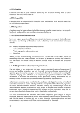 6.2.12. Condition
Containers must be in good condition. There may not be severe rusting, dents or other
conditions that could cause leaks, etc.
6.2.13. Compatibility
Containers must be compatible with hazardous waste stored within them. When in doubt, use
the original shipping container.
6.2.14. Inspections
Containers must be inspected weekly by laboratory personnel to ensure that they are properly
labeled, in good condition and meet the criteria described above.
6.2.15. Hazardous waste minimization
Laws may require generators of hazardous waste to implement measures to limit and reduce
the volume and toxicity of hazardous waste. Laboratory waste minimization techniques
include:
 Process/equipment adjustment or modification;
 Toxic material substitution;
 Waste segregation and separation; and
 Recycling
Where possible, microchemistry will reduce waste volume and has the added benefit of
minimizing health and safety concerns. The exercise of prudence in ordering new chemicals
will also ensure that excess chemical does not become subject to disposal has hazardous
waste.
Safety precautions with compressed gas cylinders
6.3.
Use and storage of any compressed gas under high pressure can be extremely dangerous if
proper gas handling procedures are not observed. Moreover, chemical characteristics of
specialty gases themselves can pose serious health hazards if containment is not tightly
controlled. Paying close attention to a compressed gas product’s technical and safety
information is invaluable for maintaining a safe, productive working environment and for
ensuring reliable, efficient use of compressed specialty gases for any application.
All cylinders containing gases must be labeled, packaged and shipped according to local and
national requirements as well as industry standards. Transportation label diamonds, regardless
of colour, indicate hazardous materials. Personnel handling any compressed gas should be
familiar with the potential hazards before using the gas. In addition to the chemical hazards of
compressed gases, hazards accompanying high pressure or low temperature may also be
present due to the physical state of the gas (i.e. liquefied or nonliquified).
It is also recommended that personnel who handle compressed gases engage in pre-job
discussion with their supervisor or another knowledgeable coworker before beginning any
task. The job should be outlined job step by step. Potential emergencies and the safe and
proper measures necessary to avoid these emergencies should be discussed.
142
 