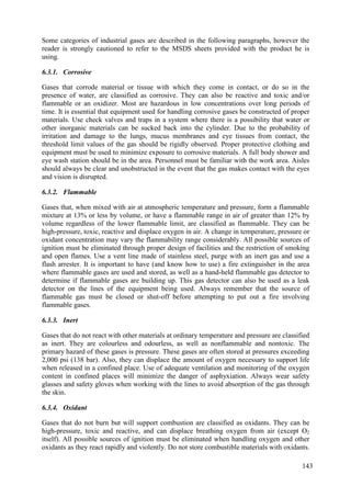 Some categories of industrial gases are described in the following paragraphs, however the
reader is strongly cautioned to refer to the MSDS sheets provided with the product he is
using.
6.3.1. Corrosive
Gases that corrode material or tissue with which they come in contact, or do so in the
presence of water, are classified as corrosive. They can also be reactive and toxic and/or
flammable or an oxidizer. Most are hazardous in low concentrations over long periods of
time. It is essential that equipment used for handling corrosive gases be constructed of proper
materials. Use check valves and traps in a system where there is a possibility that water or
other inorganic materials can be sucked back into the cylinder. Due to the probability of
irritation and damage to the lungs, mucus membranes and eye tissues from contact, the
threshold limit values of the gas should be rigidly observed. Proper protective clothing and
equipment must be used to minimize exposure to corrosive materials. A full body shower and
eye wash station should be in the area. Personnel must be familiar with the work area. Aisles
should always be clear and unobstructed in the event that the gas makes contact with the eyes
and vision is disrupted.
6.3.2. Flammable
Gases that, when mixed with air at atmospheric temperature and pressure, form a flammable
mixture at 13% or less by volume, or have a flammable range in air of greater than 12% by
volume regardless of the lower flammable limit, are classified as flammable. They can be
high-pressure, toxic, reactive and displace oxygen in air. A change in temperature, pressure or
oxidant concentration may vary the flammability range considerably. All possible sources of
ignition must be eliminated through proper design of facilities and the restriction of smoking
and open flames. Use a vent line made of stainless steel, purge with an inert gas and use a
flash arrester. It is important to have (and know how to use) a fire extinguisher in the area
where flammable gases are used and stored, as well as a hand-held flammable gas detector to
determine if flammable gases are building up. This gas detector can also be used as a leak
detector on the lines of the equipment being used. Always remember that the source of
flammable gas must be closed or shut-off before attempting to put out a fire involving
flammable gases.
6.3.3. Inert
Gases that do not react with other materials at ordinary temperature and pressure are classified
as inert. They are colourless and odourless, as well as nonflammable and nontoxic. The
primary hazard of these gases is pressure. These gases are often stored at pressures exceeding
2,000 psi (138 bar). Also, they can displace the amount of oxygen necessary to support life
when released in a confined place. Use of adequate ventilation and monitoring of the oxygen
content in confined places will minimize the danger of asphyxiation. Always wear safety
glasses and safety gloves when working with the lines to avoid absorption of the gas through
the skin.
6.3.4. Oxidant
Gases that do not burn but will support combustion are classified as oxidants. They can be
high-pressure, toxic and reactive, and can displace breathing oxygen from air (except O2
itself). All possible sources of ignition must be eliminated when handling oxygen and other
oxidants as they react rapidly and violently. Do not store combustible materials with oxidants.
143
 