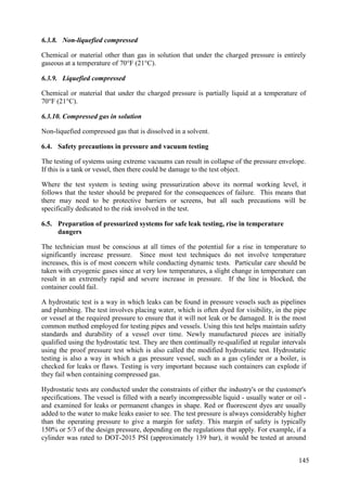 6.3.8. Non-liquefied compressed
Chemical or material other than gas in solution that under the charged pressure is entirely
gaseous at a temperature of 70°F (21°C).
6.3.9. Liquefied compressed
Chemical or material that under the charged pressure is partially liquid at a temperature of
70°F (21°C).
6.3.10. Compressed gas in solution
Non-liquefied compressed gas that is dissolved in a solvent.
Safety precautions in pressure and vacuum testing
6.4.
The testing of systems using extreme vacuums can result in collapse of the pressure envelope.
If this is a tank or vessel, then there could be damage to the test object.
Where the test system is testing using pressurization above its normal working level, it
follows that the tester should be prepared for the consequences of failure. This means that
there may need to be protective barriers or screens, but all such precautions will be
specifically dedicated to the risk involved in the test.
Preparation of pressurized systems for safe leak testing, rise in temperature
6.5.
dangers
The technician must be conscious at all times of the potential for a rise in temperature to
significantly increase pressure. Since most test techniques do not involve temperature
increases, this is of most concern while conducting dynamic tests. Particular care should be
taken with cryogenic gases since at very low temperatures, a slight change in temperature can
result in an extremely rapid and severe increase in pressure. If the line is blocked, the
container could fail.
A hydrostatic test is a way in which leaks can be found in pressure vessels such as pipelines
and plumbing. The test involves placing water, which is often dyed for visibility, in the pipe
or vessel at the required pressure to ensure that it will not leak or be damaged. It is the most
common method employed for testing pipes and vessels. Using this test helps maintain safety
standards and durability of a vessel over time. Newly manufactured pieces are initially
qualified using the hydrostatic test. They are then continually re-qualified at regular intervals
using the proof pressure test which is also called the modified hydrostatic test. Hydrostatic
testing is also a way in which a gas pressure vessel, such as a gas cylinder or a boiler, is
checked for leaks or flaws. Testing is very important because such containers can explode if
they fail when containing compressed gas.
Hydrostatic tests are conducted under the constraints of either the industry's or the customer's
specifications. The vessel is filled with a nearly incompressible liquid - usually water or oil -
and examined for leaks or permanent changes in shape. Red or fluorescent dyes are usually
added to the water to make leaks easier to see. The test pressure is always considerably higher
than the operating pressure to give a margin for safety. This margin of safety is typically
150% or 5/3 of the design pressure, depending on the regulations that apply. For example, if a
cylinder was rated to DOT-2015 PSI (approximately 139 bar), it would be tested at around
145
 