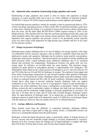 Industrial safety standards, hydrotesting of pipe, pipelines and vessels
6.6.
Hydrotesting of pipe, pipelines and vessels is done to ensure safe operation at design
pressures, to expose possible leaks and to serve as a final validation of structural integrity.
ASME B31.3 section 345 (2010) requires hydrotesting to ensure tightness and strength.
For buried high pressure pipelines, testing for strength is done by pressurizing them to 125%
of their maximum operating pressure, in other words, 80% of specified minimum yield stress
or hoop stress. During the testing, it is essential to ensure that excessive plastic deformation
does not occur. On the other hand, BS PD 8010-3 (2004) requires testing to 150% of the
design pressure. This should not be less than the maximum operating pressure plus surge and
other incidental effects that might occur during normal operation. Most countries have strict
legislation that requires pipelines and pressure vessels to be periodically tested, typically
every two years using visual inspection for high pressure gas cylinders and five or ten years
for low pressure systems.
Danger in presence of hydrogen
6.7.
Hydrogen poses unique challenges due to its ease of leaking, low-energy ignition, wide range
of combustible fuel-air mixtures, buoyancy, and its ability to embrittle metals that must be
addressed to ensure safe operation. Hydrogen can be explosive under specific concentration,
temperature and pressure conditions. Special precautions are needed for testing, handling and
plant personnel safety. Liquid hydrogen poses additional challenges due to its increased
density and extremely low temperatures. Hydrogen-air mixtures can ignite with very low
energy input, for reference, an invisible spark can cause ignition. The minimum energy
required for spark ignition at atmospheric pressure is approximately 0.02 millijoules. The
flammability limits based on the volume percent of hydrogen in air at 1 atm (101 kPa) are 4.0
and 75.0 while they are 4.0 and 94.0 for hydrogen in oxygen. The explosive limits (upper and
lower limits of percentage composition of a gas mixture explodes when ignited) of hydrogen
in air are 18.3 to 59 percent by volume. Hydrogen collects under roofs and overhangs, where
it forms an explosion hazard and this calls for good ventilation. Hydrogen pipes should be
located above other pipes to prevent explosion hazards. Hydrogen leaks can support
combustion at very low flow rates, as low as 4 micrograms/s. Flames in and around pipes or
structures can create turbulence that causes a deflagration or detonation. Further, hydrogen
diffuses extensively and is particularly subject to leakage with high leak rate because of its
low viscosity and low molecular weight (leakage is inversely proportional to viscosity). The
leak rate is 50 times that of water, and 10 times that of liquid nitrogen. Hydrogen sensors
allow for rapid detection of hydrogen leaks. As in natural gas, an odorant can be added to
hydrogen sources to enable leaks to be detected by smell. It is difficult to see hydrogen flames
with the naked eye. However, they are readily seen by UV or infrared detectors.
6.7.1. Leakage, diffusion, and buoyancy
These hazards result from the difficulty in containing hydrogen. Hydrogen diffuses
extensively, and when a liquid spill or large gas release occurs, a combustible mixture can
form over a considerable distance from the spill location.
Hydrogen, in both the liquid and gaseous states, is particularly subject to leakage because of
its low viscosity and low molecular weight (leakage is inversely proportional to viscosity).
Because of its low viscosity alone, the leakage rate of liquid hydrogen is roughly 100 times
that of JP-4 fuel, 50 times that of water, and 10 times that of liquid nitrogen.
147
 