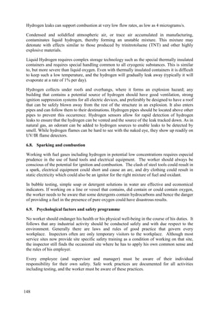 Hydrogen leaks can support combustion at very low flow rates, as low as 4 micrograms/s.
Condensed and solidified atmospheric air, or trace air accumulated in manufacturing,
contaminates liquid hydrogen, thereby forming an unstable mixture. This mixture may
detonate with effects similar to those produced by trinitrotoluene (TNT) and other highly
explosive materials.
Liquid Hydrogen requires complex storage technology such as the special thermally insulated
containers and requires special handling common to all cryogenic substances. This is similar
to, but more severe than liquid oxygen. Even with thermally insulated containers it is difficult
to keep such a low temperature, and the hydrogen will gradually leak away (typically it will
evaporate at a rate of 1% per day).
Hydrogen collects under roofs and overhangs, where it forms an explosion hazard; any
building that contains a potential source of hydrogen should have good ventilation, strong
ignition suppression systems for all electric devices, and preferably be designed to have a roof
that can be safely blown away from the rest of the structure in an explosion. It also enters
pipes and can follow them to their destinations. Hydrogen pipes should be located above other
pipes to prevent this occurrence. Hydrogen sensors allow for rapid detection of hydrogen
leaks to ensure that the hydrogen can be vented and the source of the leak tracked down. As in
natural gas, an odorant can be added to hydrogen sources to enable leaks to be detected by
smell. While hydrogen flames can be hard to see with the naked eye, they show up readily on
UV/IR flame detectors.
Sparking and combustion
6.8.
Working with fuel gases including hydrogen in potential low concentrations requires especial
prudence in the use of hand tools and electrical equipment. The worker should always be
conscious of the potential for ignition and combustion. The clash of steel tools could result in
a spark, electrical equipment could short and cause an arc, and dry clothing could result in
static electricity which could also be an ignitor for the right mixture of fuel and oxidant.
In bubble testing, simple soap or detergent solutions in water are effective and economical
indicators. If working on a line or vessel that contains, did contain or could contain oxygen,
the worker needs to be aware that some detergents contain hydrocarbons and hence the danger
of providing a fuel in the presence of pure oxygen could have disastrous results.
Psychological factors and safety programme
6.9.
No worker should endanger his health or his physical well-being in the course of his duties. It
follows that any industrial activity should be conducted safely and with due respect to the
environment. Generally there are laws and rules of good practice that govern every
workplace. Inspectors often are only temporary visitors to the workplace. Although most
service sites now provide site specific safety training as a condition of working on that site,
the inspector still finds the occasional site where he has to apply his own common sense and
the rules of his employer.
Every employee (and supervisor and manager) must be aware of their individual
responsibility for their own safety. Safe work practices are documented for all activities
including testing, and the worker must be aware of these practices.
148
 
