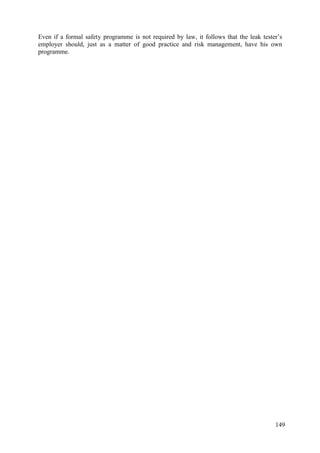 Even if a formal safety programme is not required by law, it follows that the leak tester’s
employer should, just as a matter of good practice and risk management, have his own
programme.
149
 