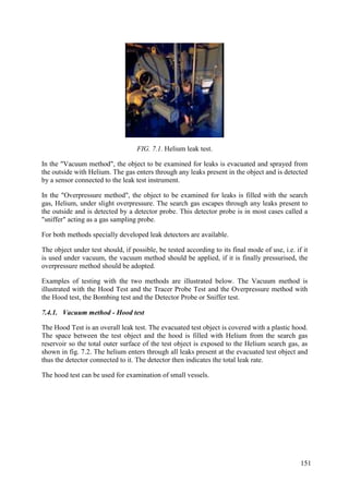 FIG. 7.1. Helium leak test.
In the "Vacuum method", the object to be examined for leaks is evacuated and sprayed from
the outside with Helium. The gas enters through any leaks present in the object and is detected
by a sensor connected to the leak test instrument.
In the "Overpressure method", the object to be examined for leaks is filled with the search
gas, Helium, under slight overpressure. The search gas escapes through any leaks present to
the outside and is detected by a detector probe. This detector probe is in most cases called a
"sniffer" acting as a gas sampling probe.
For both methods specially developed leak detectors are available.
The object under test should, if possible, be tested according to its final mode of use, i.e. if it
is used under vacuum, the vacuum method should be applied, if it is finally pressurised, the
overpressure method should be adopted.
Examples of testing with the two methods are illustrated below. The Vacuum method is
illustrated with the Hood Test and the Tracer Probe Test and the Overpressure method with
the Hood test, the Bombing test and the Detector Probe or Sniffer test.
7.4.1. Vacuum method - Hood test
The Hood Test is an overall leak test. The evacuated test object is covered with a plastic hood.
The space between the test object and the hood is filled with Helium from the search gas
reservoir so the total outer surface of the test object is exposed to the Helium search gas, as
shown in fig. 7.2. The helium enters through all leaks present at the evacuated test object and
thus the detector connected to it. The detector then indicates the total leak rate.
The hood test can be used for examination of small vessels.
151
 
