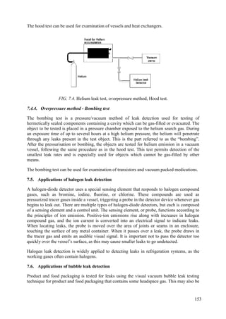 The hood test can be used for examination of vessels and heat exchangers.
FIG. 7.4. Helium leak test, overpressure method, Hood test.
7.4.4. Overpressure method - Bombing test
The bombing test is a pressure/vacuum method of leak detection used for testing of
hermetically sealed components containing a cavity which can be gas-filled or evacuated. The
object to be tested is placed in a pressure chamber exposed to the helium search gas. During
an exposure time of up to several hours at a high helium pressure, the helium will penetrate
through any leaks present in the test object. This is the part referred to as the “bombing”.
After the pressurisation or bombing, the objects are tested for helium emission in a vacuum
vessel, following the same procedure as in the hood test. This test permits detection of the
smallest leak rates and is especially used for objects which cannot be gas-filled by other
means.
The bombing test can be used for examination of transistors and vacuum packed medications.
Applications of halogen leak detection
7.5.
A halogen-diode detector uses a special sensing element that responds to halogen compound
gases, such as bromine, iodine, fluorine, or chlorine. These compounds are used as
pressurized tracer gases inside a vessel, triggering a probe in the detector device whenever gas
begins to leak out. There are multiple types of halogen-diode detectors, but each is composed
of a sensing element and a control unit. The sensing element, or probe, functions according to
the principles of ion emission. Positive-ion emissions rise along with increases in halogen
compound gas, and the ion current is converted into an electrical signal to indicate leaks.
When locating leaks, the probe is moved over the area of joints or seams in an enclosure,
touching the surface of any metal container. When it passes over a leak, the probe draws in
the tracer gas and emits an audible visual signal. It is important not to pass the detector too
quickly over the vessel’s surface, as this may cause smaller leaks to go undetected.
Halogen leak detection is widely applied to detecting leaks in refrigeration systems, as the
working gases often contain halogens.
Applications of bubble leak detection
7.6.
Product and food packaging is tested for leaks using the visual vacuum bubble leak testing
technique for product and food packaging that contains some headspace gas. This may also be
153
 