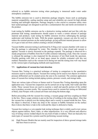 referred to as bubble emission testing when packaging is immersed under water under
atmospheric conditions.
The bubble emission test is used to determine package integrity. Issues such as packaging
material compatibility, sealing machine setup and seal reliability are crucial for high altitude
trucking and airfreight shipments. Package integrity is also crucial to consumer safety since
heat sealed packages are designed to provide a contamination free and sterile environment to
the product.
Leak testing by bubble emission can be a destructive testing method and just like with dye
penetrant leak testing, manufacturers should expect to waste a certain amount of package
material and products. Leak testing by bubble emission involves submerging the package
underwater and looking for leaks. With the proper equipment, vacuum can also be used to
reduce the external pressure on the sealed package, giving sufficient internal pressure to allow
air or gas to leak out from a defect creating a stream of bubbles.
Vacuum bubble emission testing is performed by fi lling a test vacuum chamber with water so
that the package is submerged by water. The chamber lid is then closed and vacuum is
applied. Vacuum is slowly increased so the package expands. The package is observed for a
steady progression of bubbles from the fl exible container indicating a leak. Once the vacuum
is released the package is also inspected for the presence of test fluid inside the specimen.
Flexible packing with little or no head space cannot be reliably evaluated with this test
method. Parameters such as the vacuum level during test and the testing time will vary based
on the various types of packaging methods and requirements.
Applications of vacuum box leak detection
7.7.
Vacuum Box Testing is a practical technique of testing in comparison to the quantitative
measures used to examine objects. Vacuum box testing can be used to test objects on which a
pressure differential can be created across the area to be examined. The common application
areas of vacuum box testing include piping systems, pressure vessels, and storage tanks.
There are various types of boxes or frames used in Vacuum Box Testing depending upon the
application area. Vacuum box inspection can be carried out on lap welds, butt welds and fillet
welds. These vacuum boxes are used to examine a small and specific portion of the welded
area to produce accurate results. The vacuum boxes used in vacuum box testing are fabricated
of thick, clear Perspex with a closed cell foam seal along the bottom edge.
Before proceeding with the vacuum box testing, a vacuum gauge and hose coupling are fitted
in the box. Then a soapy solution is put on the line of welding in the testing object. After that
the vacuum box is placed over the testing object and a vacuity is created inside the box. Now,
the object is observed, if there any drop in the vacuum or bubble formation on the surface
then it shows that there is leak in the weld and the object is defected or faulty.
Vacuum box testing is a very popular leak testing technique that is widely used to test various
objects against defects, flaws, leaks, or other imperfections. It is very efficient and effective
way of testing various welded objects for any kind of leaks or defects. There are basically two
main types of vacuum box systems used for performing vacuum testing:
(a) High Pressure Models that are mainly used for inspection of above ground storage tanks
that have been in service.
154
 