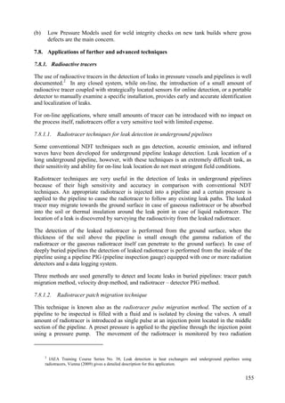 (b) Low Pressure Models used for weld integrity checks on new tank builds where gross
defects are the main concern.
Applications of further and advanced techniques
7.8.
7.8.1. Radioactive tracers
The use of radioactive tracers in the detection of leaks in pressure vessels and pipelines is well
documented.2
In any closed system, while on-line, the introduction of a small amount of
radioactive tracer coupled with strategically located sensors for online detection, or a portable
detector to manually examine a specific installation, provides early and accurate identification
and localization of leaks.
For on-line applications, where small amounts of tracer can be introduced with no impact on
the process itself, radiotracers offer a very sensitive tool with limited expense.
7.8.1.1. Radiotracer techniques for leak detection in underground pipelines
Some conventional NDT techniques such as gas detection, acoustic emission, and infrared
waves have been developed for underground pipeline leakage detection. Leak location of a
long underground pipeline, however, with these techniques is an extremely difficult task, as
their sensitivity and ability for on-line leak location do not meet stringent field conditions.
Radiotracer techniques are very useful in the detection of leaks in underground pipelines
because of their high sensitivity and accuracy in comparison with conventional NDT
techniques. An appropriate radiotracer is injected into a pipeline and a certain pressure is
applied to the pipeline to cause the radiotracer to follow any existing leak paths. The leaked
tracer may migrate towards the ground surface in case of gaseous radiotracer or be absorbed
into the soil or thermal insulation around the leak point in case of liquid radiotracer. The
location of a leak is discovered by surveying the radioactivity from the leaked radiotracer.
The detection of the leaked radiotracer is performed from the ground surface, when the
thickness of the soil above the pipeline is small enough (the gamma radiation of the
radiotracer or the gaseous radiotracer itself can penetrate to the ground surface). In case of
deeply buried pipelines the detection of leaked radiotracer is performed from the inside of the
pipeline using a pipeline PIG (pipeline inspection gauge) equipped with one or more radiation
detectors and a data logging system.
Three methods are used generally to detect and locate leaks in buried pipelines: tracer patch
migration method, velocity drop method, and radiotracer – detector PIG method.
7.8.1.2. Radiotracer patch migration technique
This technique is known also as the radiotracer pulse migration method. The section of a
pipeline to be inspected is filled with a fluid and is isolated by closing the valves. A small
amount of radiotracer is introduced as single pulse at an injection point located in the middle
section of the pipeline. A preset pressure is applied to the pipeline through the injection point
using a pressure pump. The movement of the radiotracer is monitored by two radiation
2
IAEA Training Course Series No. 38, Leak detection in heat exchangers and underground pipelines using
radiotracers, Vienna (2009) gives a detailed description for this application.
155
 