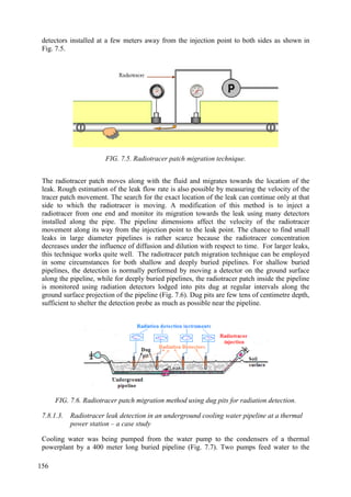 detectors installed at a few meters away from the injection point to both sides as shown in
Fig. 7.5.
FIG. 7.5. Radiotracer patch migration technique.
The radiotracer patch moves along with the fluid and migrates towards the location of the
leak. Rough estimation of the leak flow rate is also possible by measuring the velocity of the
tracer patch movement. The search for the exact location of the leak can continue only at that
side to which the radiotracer is moving. A modification of this method is to inject a
radiotracer from one end and monitor its migration towards the leak using many detectors
installed along the pipe. The pipeline dimensions affect the velocity of the radiotracer
movement along its way from the injection point to the leak point. The chance to find small
leaks in large diameter pipelines is rather scarce because the radiotracer concentration
decreases under the influence of diffusion and dilution with respect to time. For larger leaks,
this technique works quite well. The radiotracer patch migration technique can be employed
in some circumstances for both shallow and deeply buried pipelines. For shallow buried
pipelines, the detection is normally performed by moving a detector on the ground surface
along the pipeline, while for deeply buried pipelines, the radiotracer patch inside the pipeline
is monitored using radiation detectors lodged into pits dug at regular intervals along the
ground surface projection of the pipeline (Fig. 7.6). Dug pits are few tens of centimetre depth,
sufficient to shelter the detection probe as much as possible near the pipeline.
FIG. 7.6. Radiotracer patch migration method using dug pits for radiation detection.
7.8.1.3. Radiotracer leak detection in an underground cooling water pipeline at a thermal
power station – a case study
Cooling water was being pumped from the water pump to the condensers of a thermal
powerplant by a 400 meter long buried pipeline (Fig. 7.7). Two pumps feed water to the
156
 