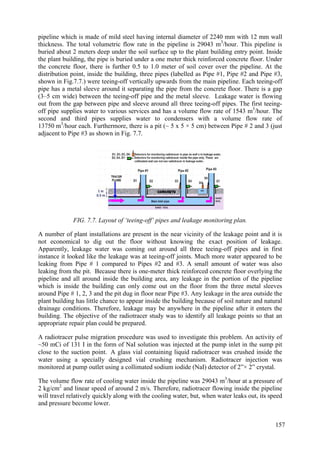 pipeline which is made of mild steel having internal diameter of 2240 mm with 12 mm wall
thickness. The total volumetric flow rate in the pipeline is 29043 m3
/hour. This pipeline is
buried about 2 meters deep under the soil surface up to the plant building entry point. Inside
the plant building, the pipe is buried under a one meter thick reinforced concrete floor. Under
the concrete floor, there is further 0.5 to 1.0 meter of soil cover over the pipeline. At the
distribution point, inside the building, three pipes (labelled as Pipe #1, Pipe #2 and Pipe #3,
shown in Fig.7.7.) were teeing-off vertically upwards from the main pipeline. Each teeing-off
pipe has a metal sleeve around it separating the pipe from the concrete floor. There is a gap
(3–5 cm wide) between the teeing-off pipe and the metal sleeve. Leakage water is flowing
out from the gap between pipe and sleeve around all three teeing-off pipes. The first teeing-
off pipe supplies water to various services and has a volume flow rate of 1543 m3
/hour. The
second and third pipes supplies water to condensers with a volume flow rate of
13750 m3
/hour each. Furthermore, there is a pit (~ 5 x 5 × 5 cm) between Pipe # 2 and 3 (just
adjacent to Pipe #3 as shown in Fig. 7.7.
FIG. 7.7. Layout of ‘teeing-off’ pipes and leakage monitoring plan.
A number of plant installations are present in the near vicinity of the leakage point and it is
not economical to dig out the floor without knowing the exact position of leakage.
Apparently, leakage water was coming out around all three teeing-off pipes and in first
instance it looked like the leakage was at teeing-off joints. Much more water appeared to be
leaking from Pipe # 1 compared to Pipes #2 and #3. A small amount of water was also
leaking from the pit. Because there is one-meter thick reinforced concrete floor overlying the
pipeline and all around inside the building area, any leakage in the portion of the pipeline
which is inside the building can only come out on the floor from the three metal sleeves
around Pipe # 1, 2, 3 and the pit dug in floor near Pipe #3. Any leakage in the area outside the
plant building has little chance to appear inside the building because of soil nature and natural
drainage conditions. Therefore, leakage may be anywhere in the pipeline after it enters the
building. The objective of the radiotracer study was to identify all leakage points so that an
appropriate repair plan could be prepared.
A radiotracer pulse migration procedure was used to investigate this problem. An activity of
~50 mCi of 131 I in the form of NaI solution was injected at the pump inlet in the sump pit
close to the suction point. A glass vial containing liquid radiotracer was crushed inside the
water using a specially designed vial crushing mechanism. Radiotracer injection was
monitored at pump outlet using a collimated sodium iodide (NaI) detector of 2”× 2” crystal.
The volume flow rate of cooling water inside the pipeline was 29043 m3
/hour at a pressure of
2 kg/cm2
and linear speed of around 2 m/s. Therefore, radiotracer flowing inside the pipeline
will travel relatively quickly along with the cooling water, but, when water leaks out, its speed
and pressure become lower.
157
 