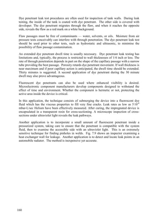 Dye penetrant leak test procedures are often used for inspection of tank walls. During leak
testing, the inside of the tank is coated with dye penetrant. The other side is covered with
developer. The dye penetrant migrates through the flaw, and when it reaches the opposite
side, reveals the flaw as a red mark on a white background.
Flaw passages must be free of contaminants — water, solvents, or oils. Moisture from air
pressure tests conceivably can interfere with through penetration. The dye penetrant leak test
should be used prior to other tests, such as hydrostatic and ultrasonic, to minimise the
possibility of flaw passage contamination.
An extended dye penetrant dwell time is usually necessary. Dye penetrant leak testing has
limitations and, typically, the process is restricted to wall thicknesses of 1/4 inch or less. The
rate of through penetration depends in part on the shape of the capillary passage with a narrow
tube providing the best passage. Porosity retards dye penetrant movement. If wall thickness is
near maximum and if poor capillary action is anticipated, the dwell time should be extended.
Thirty minutes is suggested. A second application of dye penetrant during the 30 minute
dwell may also prove advantageous.
Fluorescent dye penetrants can also be used where enhanced visibility is desired.
Microelectronic component manufacturers develop components designed to withstand the
effect of time and environment. Whether the component is hermetic or not, protecting the
active area inside the device is critical.
In this application, the technique consists of submerging the device into a fluorescent dye
fluid which has the viscous properties to fill very fine cracks. Leak rates as low as 5.
10-8
mbar-L/sec Helium have been effectively measured. After curing, the impregnated device is
encapsulated in a transparent resin for cross-sectioning. A microscope inspection of cross-
sections under ultraviolet light reveals the leak pathways.
Another application is to incorporate a small amount of fluorescent penetrant inside a
pressurized system, taking care to ensure that the penetrant is compatible with the system
fluid, then to examine the accessible side with an ultraviolet light. This is an extremely
sensitive technique for finding pinholes in welds. Fig. 7.9 shows an inspector examining a
heat exchanger wall for leakage. Another application is to detect and locate leak points in an
automobile radiator. The method is inexpensive yet accurate.
160
 
