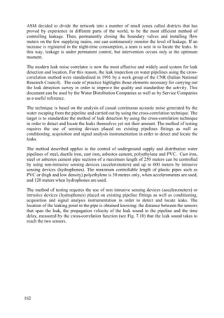 ASM decided to divide the network into a number of small zones called districts that has
proved by experience in different parts of the world, to be the most efficient method of
controlling leakage. Then, permanently closing the boundary valves and installing flow
meters on the few supplying mains, one can continuously monitor the level of leakage. If an
increase is registered in the night-time consumption, a team is sent in to locate the leaks. In
this way, leakage is under permanent control, but intervention occurs only at the optimum
moment.
The modern leak noise correlator is now the most effective and widely used system for leak
detection and location. For this reason, the leak inspection on water pipelines using the cross-
correlation method were standardised in 1991 by a work group of the CNR (Italian National
Research Council). The code of practice highlights those elements necessary for carrying out
the leak detection survey in order to improve the quality and standardize the activity. This
document can be used by the Water Distribution Companies as well as by Service Companies
as a useful reference.
The technique is based on the analysis of casual continuous acoustic noise generated by the
water escaping from the pipeline and carried out by using the cross-correlation technique. The
target is to standardize the method of leak detection by using the cross-correlation technique
in order to detect and locate the leaks themselves yet not their amount. The method of testing
requires the use of sensing devices placed on existing pipelines fittings as well as
conditioning, acquisition and signal analysis instrumentation in order to detect and locate the
leaks.
The method described applies to the control of underground supply and distribution water
pipelines of steel, ductile iron, cast iron, asbestos cement, polyethylene and PVC. Cast iron,
steel or asbestos cement pipe sections of a maximum length of 250 meters can be controlled
by using non-intrusive sensing devices (accelerometers) and up to 600 meters by intrusive
sensing devices (hydrophones). The maximum controllable length of plastic pipes such as
PVC or (high and low density) polyethylene is 50 metres only, when accelerometers are used,
and 120 meters when hydrophones are used.
The method of testing requires the use of non intrusive sensing devices (accelerometers) or
intrusive devices (hydrophones) placed on existing pipeline fittings as well as conditioning,
acquisition and signal analysis instrumentation in order to detect and locate leaks. The
location of the leaking point in the pipe is obtained knowing: the distance between the sensors
that span the leak, the propagation velocity of the leak sound in the pipeline and the time
delay, measured by the cross-correlation function (see Fig. 7.10) that the leak sound takes to
reach the two sensors.
162
 