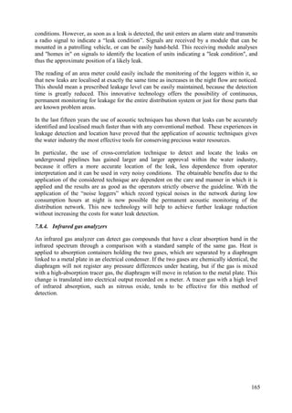 conditions. However, as soon as a leak is detected, the unit enters an alarm state and transmits
a radio signal to indicate a “leak condition”. Signals are received by a module that can be
mounted in a patrolling vehicle, or can be easily hand-held. This receiving module analyses
and "homes in" on signals to identify the location of units indicating a "leak condition", and
thus the approximate position of a likely leak.
The reading of an area meter could easily include the monitoring of the loggers within it, so
that new leaks are localised at exactly the same time as increases in the night flow are noticed.
This should mean a prescribed leakage level can be easily maintained, because the detection
time is greatly reduced. This innovative technology offers the possibility of continuous,
permanent monitoring for leakage for the entire distribution system or just for those parts that
are known problem areas.
In the last fifteen years the use of acoustic techniques has shown that leaks can be accurately
identified and localised much faster than with any conventional method. These experiences in
leakage detection and location have proved that the application of acoustic techniques gives
the water industry the most effective tools for conserving precious water resources.
In particular, the use of cross-correlation technique to detect and locate the leaks on
underground pipelines has gained larger and larger approval within the water industry,
because it offers a more accurate location of the leak, less dependence from operator
interpretation and it can be used in very noisy conditions. The obtainable benefits due to the
application of the considered technique are dependent on the care and manner in which it is
applied and the results are as good as the operators strictly observe the guideline. With the
application of the “noise loggers” which record typical noises in the network during low
consumption hours at night is now possible the permanent acoustic monitoring of the
distribution network. This new technology will help to achieve further leakage reduction
without increasing the costs for water leak detection.
7.8.4. Infrared gas analyzers
An infrared gas analyzer can detect gas compounds that have a clear absorption band in the
infrared spectrum through a comparison with a standard sample of the same gas. Heat is
applied to absorption containers holding the two gases, which are separated by a diaphragm
linked to a metal plate in an electrical condenser. If the two gases are chemically identical, the
diaphragm will not register any pressure differences under heating, but if the gas is mixed
with a high-absorption tracer gas, the diaphragm will move in relation to the metal plate. This
change is translated into electrical output recorded on a meter. A tracer gas with a high level
of infrared absorption, such as nitrous oxide, tends to be effective for this method of
detection.
165
 