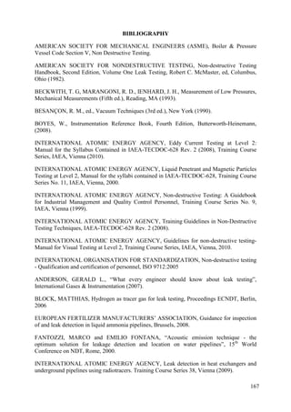 BIBLIOGRAPHY
AMERICAN SOCIETY FOR MECHANICAL ENGINEERS (ASME), Boiler & Pressure
Vessel Code Section V, Non Destructive Testing.
AMERICAN SOCIETY FOR NONDESTRUCTIVE TESTING, Non-destructive Testing
Handbook, Second Edition, Volume One Leak Testing, Robert C. McMaster, ed, Columbus,
Ohio (1982).
BECKWITH, T. G, MARANGONI, R. D., IENHARD, J. H., Measurement of Low Pressures,
Mechanical Measurements (Fifth ed.), Reading, MA (1993).
BESANÇON, R. M., ed., Vacuum Techniques (3rd ed.), New York (1990).
BOYES, W., Instrumentation Reference Book, Fourth Edition, Butterworth-Heinemann,
(2008).
INTERNATIONAL ATOMIC ENERGY AGENCY, Eddy Current Testing at Level 2:
Manual for the Syllabus Contained in IAEA-TECDOC-628 Rev. 2 (2008), Training Course
Series, IAEA, Vienna (2010).
INTERNATIONAL ATOMIC ENERGY AGENCY, Liquid Penetrant and Magnetic Particles
Testing at Level 2, Manual for the syllabi contained in IAEA-TECDOC-628, Training Course
Series No. 11, IAEA, Vienna, 2000.
INTERNATIONAL ATOMIC ENERGY AGENCY, Non-destructive Testing: A Guidebook
for Industrial Management and Quality Control Personnel, Training Course Series No. 9,
IAEA, Vienna (1999).
INTERNATIONAL ATOMIC ENERGY AGENCY, Training Guidelines in Non-Destructive
Testing Techniques, IAEA-TECDOC-628 Rev. 2 (2008).
INTERNATIONAL ATOMIC ENERGY AGENCY, Guidelines for non-destructive testing-
Manual for Visual Testing at Level 2, Training Course Series, IAEA, Vienna, 2010.
INTERNATIONAL ORGANISATION FOR STANDARDIZATION, Non-destructive testing
- Qualification and certification of personnel, ISO 9712:2005
ANDERSON, GERALD L., “What every engineer should know about leak testing”,
International Gases & Instrumentation (2007).
BLOCK, MATTHIAS, Hydrogen as tracer gas for leak testing, Proceedings ECNDT, Berlin,
2006
EUROPEAN FERTILIZER MANUFACTURERS’ ASSOCIATION, Guidance for inspection
of and leak detection in liquid ammonia pipelines, Brussels, 2008.
FANTOZZI, MARCO and EMILIO FONTANA, “Acoustic emission technique - the
optimum solution for leakage detection and location on water pipelines”, 15th
World
Conference on NDT, Rome, 2000.
INTERNATIONAL ATOMIC ENERGY AGENCY, Leak detection in heat exchangers and
underground pipelines using radiotracers. Training Course Series 38, Vienna (2009).
167
 