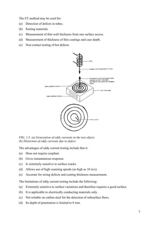 The ET method may be used for:
(a) Detection of defects in tubes.
(b) Sorting materials.
(c) Measurement of thin wall thickness from one surface access.
(d) Measurement of thickness of thin coatings and case depth.
(e) Non contact testing of hot defects.
FIG. 1.5. (a) Generation of eddy currents in the test object.
(b) Distortion of eddy currents due to defect.
The advantages of eddy current testing include that it:
(a) Does not require couplant.
(b) Gives instantaneous response.
(c) Is extremely sensitive to surface cracks.
(d) Allows use of high scanning speeds (as high as 10 m/s).
(e) Accurate for sizing defects and coating thickness measurement.
The limitations of eddy current testing include the following:
(a) Extremely sensitive to surface variations and therefore requires a good surface.
(b) It is applicable to electrically conducting materials only.
(c) Not reliable on carbon steel for the detection of subsurface flaws.
(d) Its depth of penetration is limited to 8 mm.
7
 