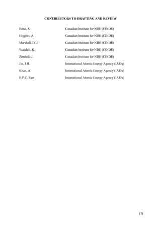 CONTRIBUTORS TO DRAFTING AND REVIEW
Bond, S. Canadian Institute for NDE (CINDE)
Higgins, A. Canadian Institute for NDE (CINDE)
Marshall, D. J Canadian Institute for NDE (CINDE)
Waddell, K. Canadian Institute for NDE (CINDE)
Zirnhelt, J. Canadian Institute for NDE (CINDE)
Jin, J.H. International Atomic Energy Agency (IAEA)
Khan, A. International Atomic Energy Agency (IAEA)
B.P.C. Rao International Atomic Energy Agency (IAEA)
171
 
