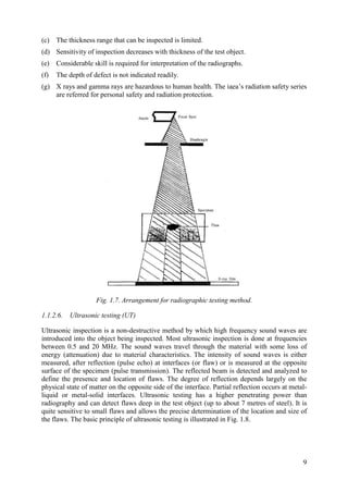(c) The thickness range that can be inspected is limited.
(d) Sensitivity of inspection decreases with thickness of the test object.
(e) Considerable skill is required for interpretation of the radiographs.
(f) The depth of defect is not indicated readily.
(g) X rays and gamma rays are hazardous to human health. The iaea’s radiation safety series
are referred for personal safety and radiation protection.
Fig. 1.7. Arrangement for radiographic testing method.
1.1.2.6. Ultrasonic testing (UT)
Ultrasonic inspection is a non-destructive method by which high frequency sound waves are
introduced into the object being inspected. Most ultrasonic inspection is done at frequencies
between 0.5 and 20 MHz. The sound waves travel through the material with some loss of
energy (attenuation) due to material characteristics. The intensity of sound waves is either
measured, after reflection (pulse echo) at interfaces (or flaw) or is measured at the opposite
surface of the specimen (pulse transmission). The reflected beam is detected and analyzed to
define the presence and location of flaws. The degree of reflection depends largely on the
physical state of matter on the opposite side of the interface. Partial reflection occurs at metal-
liquid or metal-solid interfaces. Ultrasonic testing has a higher penetrating power than
radiography and can detect flaws deep in the test object (up to about 7 metres of steel). It is
quite sensitive to small flaws and allows the precise determination of the location and size of
the flaws. The basic principle of ultrasonic testing is illustrated in Fig. 1.8.
9
 