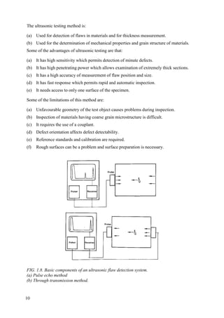 The ultrasonic testing method is:
(a) Used for detection of flaws in materials and for thickness measurement.
(b) Used for the determination of mechanical properties and grain structure of materials.
Some of the advantages of ultrasonic testing are that:
(a) It has high sensitivity which permits detection of minute defects.
(b) It has high penetrating power which allows examination of extremely thick sections.
(c) It has a high accuracy of measurement of flaw position and size.
(d) It has fast response which permits rapid and automatic inspection.
(e) It needs access to only one surface of the specimen.
Some of the limitations of this method are:
(a) Unfavourable geometry of the test object causes problems during inspection.
(b) Inspection of materials having coarse grain microstructure is difficult.
(c) It requires the use of a couplant.
(d) Defect orientation affects defect detectability.
(e) Reference standards and calibration are required.
(f) Rough surfaces can be a problem and surface preparation is necessary.
FIG. 1.8. Basic components of an ultrasonic flaw detection system.
(a) Pulse echo method
(b) Through transmission method.
10
 