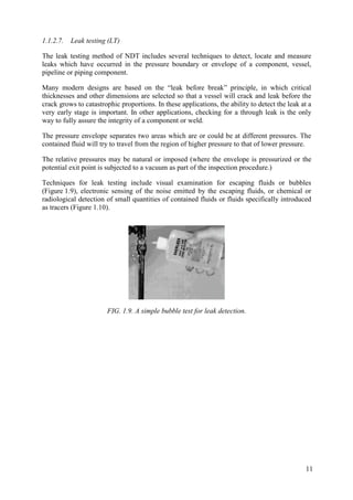 1.1.2.7. Leak testing (LT)
The leak testing method of NDT includes several techniques to detect, locate and measure
leaks which have occurred in the pressure boundary or envelope of a component, vessel,
pipeline or piping component.
Many modern designs are based on the “leak before break” principle, in which critical
thicknesses and other dimensions are selected so that a vessel will crack and leak before the
crack grows to catastrophic proportions. In these applications, the ability to detect the leak at a
very early stage is important. In other applications, checking for a through leak is the only
way to fully assure the integrity of a component or weld.
The pressure envelope separates two areas which are or could be at different pressures. The
contained fluid will try to travel from the region of higher pressure to that of lower pressure.
The relative pressures may be natural or imposed (where the envelope is pressurized or the
potential exit point is subjected to a vacuum as part of the inspection procedure.)
Techniques for leak testing include visual examination for escaping fluids or bubbles
(Figure 1.9), electronic sensing of the noise emitted by the escaping fluids, or chemical or
radiological detection of small quantities of contained fluids or fluids specifically introduced
as tracers (Figure 1.10).
FIG. 1.9. A simple bubble test for leak detection.
11
 