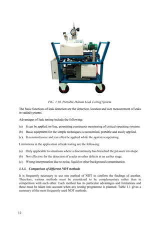 FIG. 1.10. Portable Helium Leak Testing System.
The basic functions of leak detection are the detection, location and size measurement of leaks
in sealed systems.
Advantages of leak testing include the following:
(a) It can be applied on-line, permitting continuous monitoring of critical operating systems.
(b) Basic equipment for the simple techniques is economical, portable and easily applied.
(c) It is nonintrusive and can often be applied while the system is operating.
Limitations in the application of leak testing are the following:
(a) Only applicable to situations where a discontinuity has breached the pressure envelope.
(b) Not effective for the detection of cracks or other defects at an earlier stage.
(c) Wrong interpretation due to noise, liquid or other background contamination.
1.1.3. Comparison of different NDT methods
It is frequently necessary to use one method of NDT to confirm the findings of another.
Therefore, various methods must be considered to be complementary rather than in
competition with each other. Each method has its particular advantages and limitations and
these must be taken into account when any testing programme is planned. Table 1.1 gives a
summary of the most frequently used NDT methods.
12
 