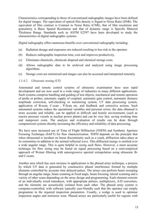Characteristics corresponding to those of conventional radiographic images have been defined
for digital images. The equivalent of optical film density is Signal to Noise Ratio (SNR). The
equivalent of film contrast is Contrast to Noise Ratio (CNR), that of film resolution and
granularity is Basic Spatial Resolution and that of dynamic range is Specific Material
Thickness Range. Standards such as ASTM E2597 have been developed to study the
characteristics of digital radiographic systems.
Digital radiography offers numerous benefits over conventional radiography including:
(a) Radiation dosage and exposures are reduced resulting in less risk to the operator.
(b) Reduces radiographic inspection time, cost and improves productivity.
(c) Eliminates chemicals, chemicals disposal and chemical storage costs.
(d) Allows radiographic data to be archived and analyzed using image processing
algorithms.
(e) Storage costs are minimized and images can also be accessed and interpreted remotely.
1.1.4.2. Ultrasonic testing (UT)
Automated and remote control systems of ultrasonic examination have seen rapid
development and are now used in a wide range of industries in many different applications.
Such systems comprise handling and guiding of test objects, mechanical and remote operation
of probe or probes, automatic supply of couplant, automatic gain control, automatic distance
amplitude correction, self-checking or monitoring system, UT data processing system,
application of B-scan, C-scan , P-Scan etc. and feedback and corrective actions. Such
automated systems reduce the operational variables and personal errors, the data obtained is
more accurate and reliable, can be applied in difficult and hostile environments (such as
reactor pressure vessels in nuclear power plants) and can be very fast, saving working time
and manpower costs. The analysis and evaluation of results can be done through
computerized systems thereby increasing the efficiency and reliability of data processing.
We have seen increased use of Time of Flight Diffraction (TOFD) and Synthetic Aperture
Focusing Technique (SAFT) for flaw characterization. TOFD depends on the principle that
when ultrasound is incident on linear discontinuity such as a crack, diffraction takes place at
its extremities in addition to the normal reflected wave. This diffracted energy is emitted over
a wide angular range. This is quite helpful in sizing such flaws. However, a more accurate
technique for flaw sizing may be found on signal processing based on a semi-empirical
approach of Weiner filtering with autoregressive spectral extrapolation using ultrasonic B-
and C-scans.
Another area which has seen increase in applications is the phased array technique, a process
by which UT data is generated by constructive phasal interference formed by multiple
elements controlled by accurate time delayed pulses. The arrays can perform beam sweeping
through an angular range, beam scanning at fixed angle, beam focusing, lateral scanning and a
variety of other scans depending on the array design and programming. Each element consists
of an individually wired transducer, with appropriate pulsers, multiplexers, A/D converters,
and the elements are acoustically isolated from each other. The phased array system is
computer-controlled, with software typically user-friendly such that the operator can simply
programme in the required inspection parameters. Usually, a wedge is used to optimise
inspection angles and minimise wear. Phased arrays are particularly useful for regions with
15
 