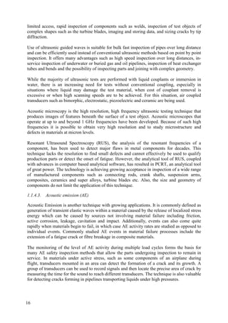 limited access, rapid inspection of components such as welds, inspection of test objects of
complex shapes such as the turbine blades, imaging and storing data, and sizing cracks by tip
diffraction.
Use of ultrasonic guided waves is suitable for bulk fast inspection of pipes over long distance
and can be efficiently used instead of conventional ultrasonic methods based on point by point
inspection. It offers many advantages such as high speed inspection over long distances, in-
service inspection of underwater or buried gas and oil pipelines, inspection of heat exchanger
tubes and bends and the possibility of inspecting parts and joining with complex geometry.
While the majority of ultrasonic tests are performed with liquid couplants or immersion in
water, there is an increasing need for tests without conventional coupling, especially in
situations where liquid may damage the test material, when cost of couplant removal is
excessive or when high scanning speeds are to be achieved. For this situation, air coupled
transducers such as bimorphic, electrostatic, piezoelectric and ceramic are being used.
Acoustic microscopy is the high resolution, high frequency ultrasonic testing technique that
produces images of features beneath the surface of a test object. Acoustic microscopes that
operate at up to and beyond 1 GHz frequencies have been developed. Because of such high
frequencies it is possible to obtain very high resolution and to study microstructure and
defects in materials at micron levels.
Resonant Ultrasound Spectroscopy (RUS), the analysis of the resonant frequencies of a
component, has been used to detect major flaws in metal components for decades. This
technique lacks the resolution to find small defects and cannot effectively be used to qualify
production parts or detect the onset of fatigue. However, the analytical tool of RUS, coupled
with advances in computer based analytical software, has resulted in PCRT, an analytical tool
of great power. The technology is achieving growing acceptance in inspection of a wide range
of manufactured components such as connecting rods, crank shafts, suspension arms,
composites, ceramics and super alloys, turbine blades etc. Also, the size and geometry of
components do not limit the application of this technique.
1.1.4.3. Acoustic emission (AE)
Acoustic Emission is another technique with growing applications. It is commonly defined as
generation of transient elastic waves within a material caused by the release of localized stress
energy which can be caused by sources not involving material failure including friction,
active corrosion, leakage, cavitation and impact. Additionally, events can also come quite
rapidly when materials begin to fail, in which case AE activity rates are studied as opposed to
individual events. Commonly studied AE events in material failure processes include the
extension of a fatigue crack or fibre breakage in composite materials.
The monitoring of the level of AE activity during multiple load cycles forms the basis for
many AE safety inspection methods that allow the parts undergoing inspection to remain in
service. In materials under active stress, such as some components of an airplane during
flight, transducers mounted in an area can detect the formation of a crack and its growth. A
group of transducers can be used to record signals and then locate the precise area of crack by
measuring the time for the sound to reach different transducers. The technique is also valuable
for detecting cracks forming in pipelines transporting liquids under high pressures.
16
 